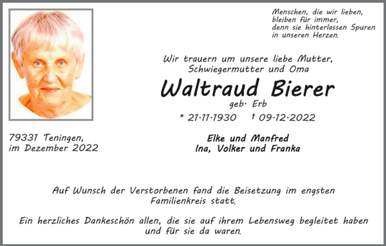 <p>Menschen, die wir lieben,<br />bleiben für immer,<br />denn sie hinterlassen Spuren<br />in unseren Herzen</p><p>Wir trauern um unsere liebe Mutter,<br />Schwiegermutter und Oma<br />geb. Erb</p><p>* 21.11.1930</p><p>† 09.12.2022</p><p>79331 Teningen,<br />im Dezember 2022</p><p>Auf Wunsch der Verstorbenen fand die Beisetzung im engsten<br />Familienkreis statt<br />Ein herzliches Dankeschön allen, die sie auf ihrem Lebensweg begleitet haben<br />und für sie da waren</p>