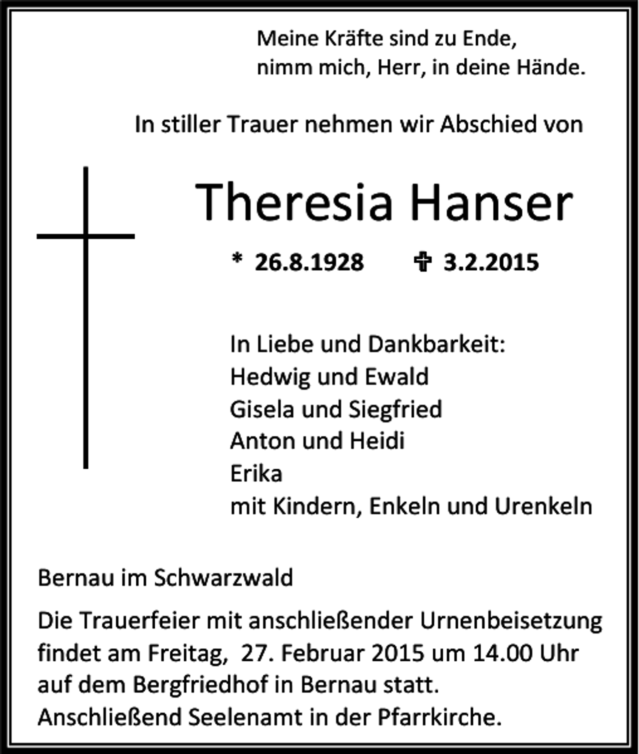 <p>Meine Kräfte sind zu Ende,<br />nimm mich, Herr, in deine Hände.</p><p>In stiller Trauer nehmen wir Abschied von</p><p>Theresia Hanser<br />* 26.8.1928</p><p> 3.2.2015</p><p>In Liebe und Dankbarkeit:<br />Hedwig und Ewald<br />Gisela und Siegfried<br />Anton und Heidi<br />Erika<br />mit Kindern, Enkeln und Urenkeln<br />Bernau im Schwarzwald<br />Die Trauerfeier mit anschließender Urnenbeisetzung<br />findet am Freitag, 27. Februar 2015 um 14.00 Uhr<br />auf dem Bergfriedhof in Bernau statt.<br />Anschließend Seelenamt in der Pfarrkirche.</p>