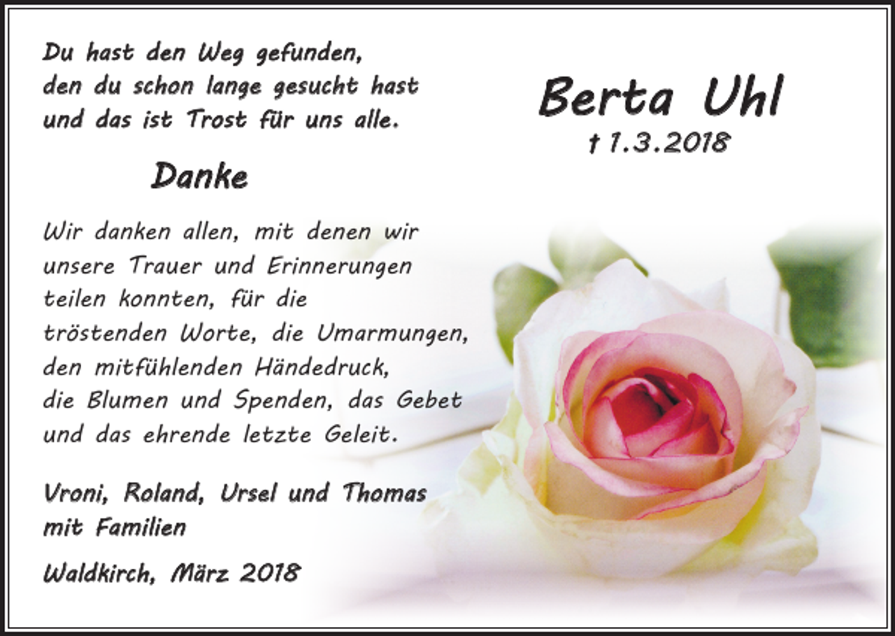 <p>Du hast den Weg gefunden,<br />den du schon lange gesucht hast<br />und das ist Trost für uns alle.</p><p>Danke<br />Wir danken allen, mit denen wir<br />unsere Trauer und Erinnerungen<br />teilen konnten, für die<br />tröstenden Worte, die Umarmungen,<br />den mitfühlenden Händedruck,<br />die Blumen und Spenden, das Gebet<br />und das ehrende letzte Geleit.<br />Vroni, Roland, Ursel und Thomas<br />mit Familien<br />Waldkirch, März 2018</p><p>Berta Uhl<br />† 1. 3. 2018</p>