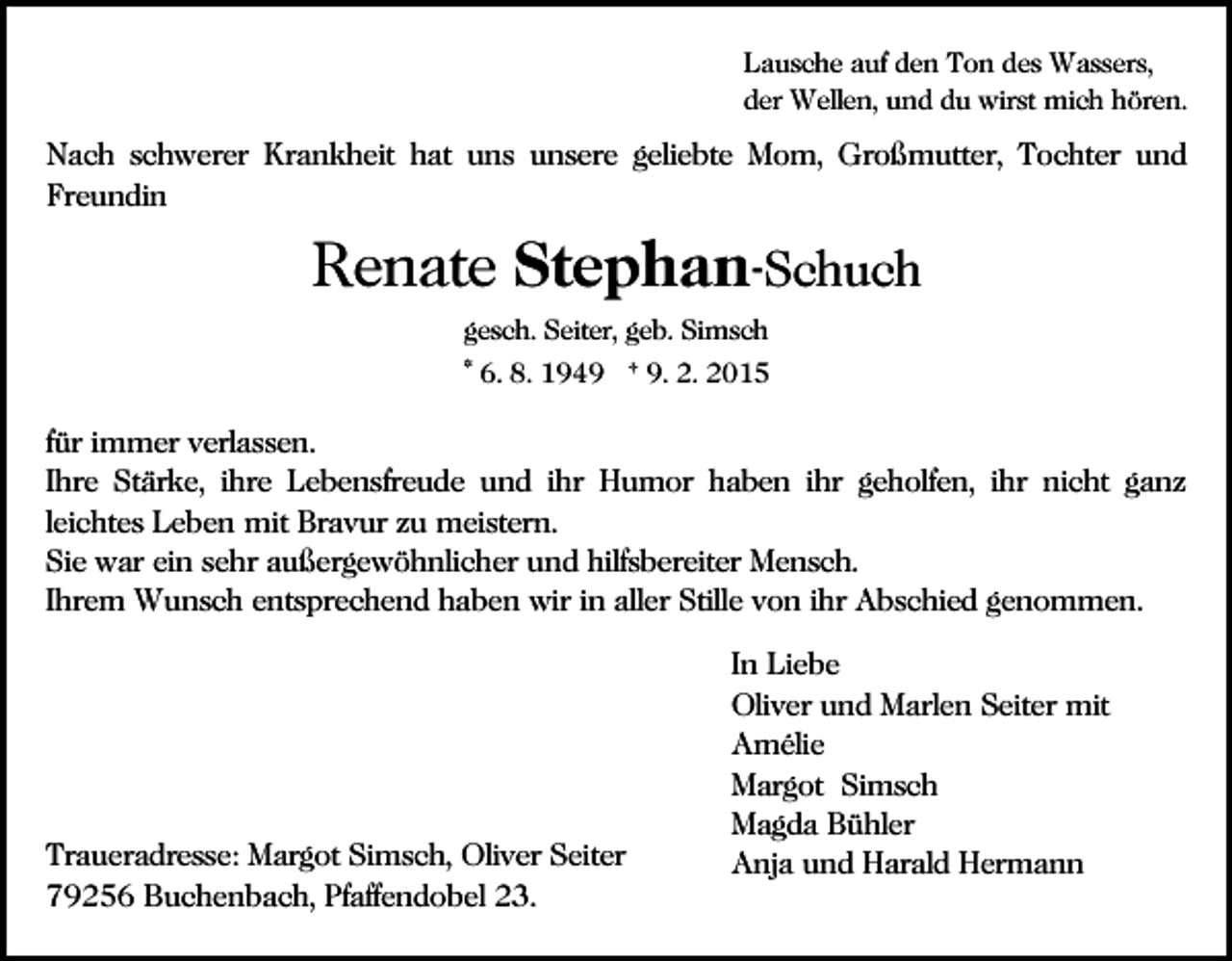 <p>Lausche auf den Ton des Wassers,<br />der Wellen, und du wirst mich hören.</p><p>Nach schwerer Krankheit hat uns unsere geliebte Mom, Großmutter, Tochter und<br />Freundin</p><p>Renate Stephan-Schuch<br />gesch. Seiter, geb. Simsch<br />* 6. 8. 1949 † 9. 2. 2015</p><p>für immer verlassen.<br />Ihre Stärke, ihre Lebensfreude und ihr Humor haben ihr geholfen, ihr nicht ganz<br />leichtes Leben mit Bravur zu meistern.<br />Sie war ein sehr außergewöhnlicher und hilfsbereiter Mensch.<br />Ihrem Wunsch entsprechend haben wir in aller Stille von ihr Abschied genommen.</p><p>Traueradresse: Margot Simsch, Oliver Seiter<br />79256 Buchenbach, Pfaffendobel 23.</p><p>In Liebe<br />Oliver und Marlen Seiter mit<br />Amélie<br />Margot Simsch<br />Magda Bühler<br />Anja und Harald Hermann</p>