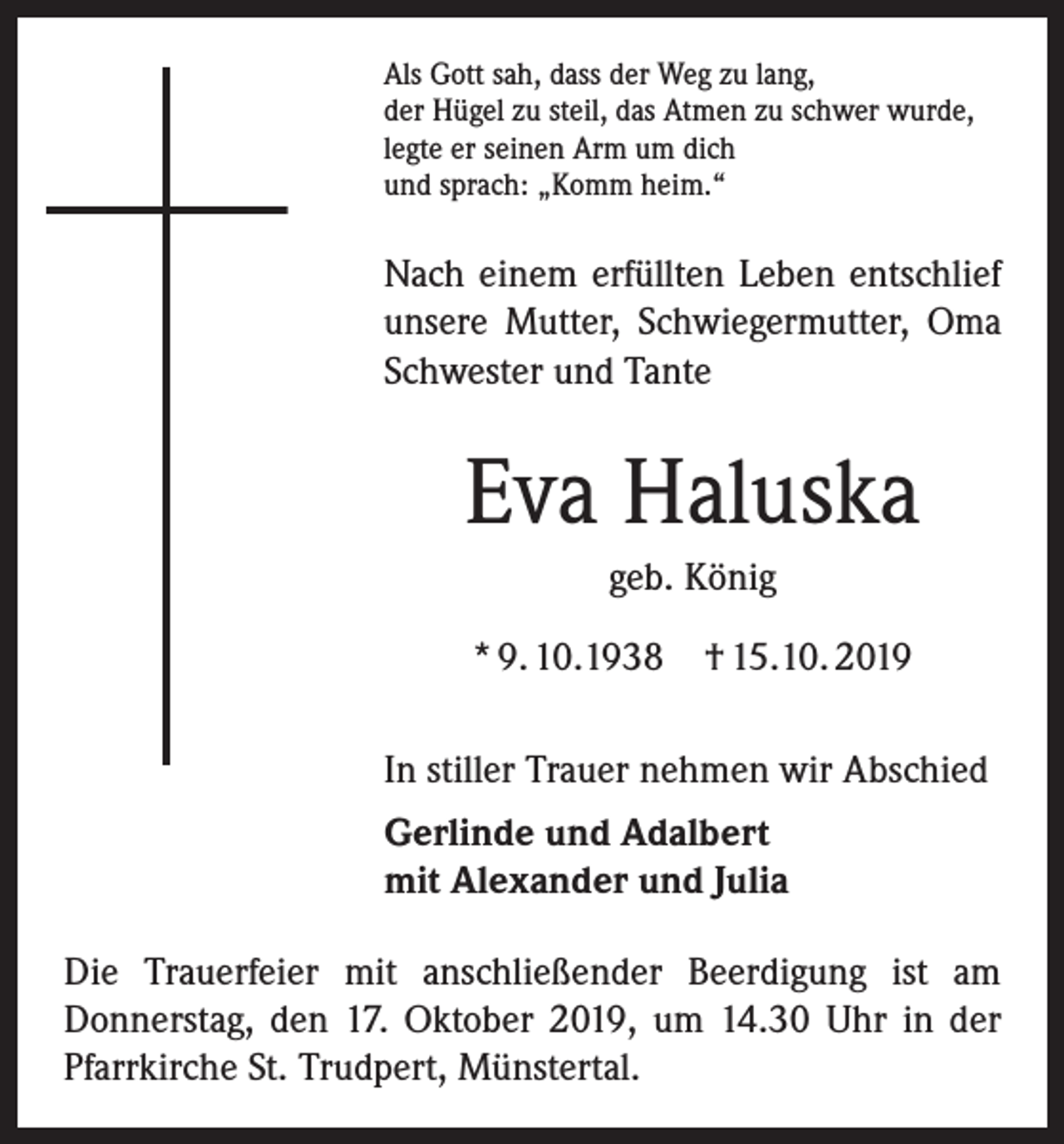<p>Als Gott sah, dass der Weg zu lang,<br />der Hügel zu steil, das Atmen zu schwer wurde,<br />legte er seinen Arm um dich<br />und sprach: „Komm heim.“</p><p>Nach einem erfüllten Leben entschlief<br />unsere Mutter, Schwiegermutter, Oma<br />Schwester und Tante</p><p>Eva Haluska<br />geb. König<br />* 9. 10.1938</p><p>† 15.10. 2019</p><p>In stiller Trauer nehmen wir Abschied<br />Gerlinde und Adalbert<br />mit Alexander und Julia<br />Die Trauerfeier mit anschließender Beerdigung ist am<br />­Donnerstag, den 17. Oktober 2019, um 14.30 Uhr in der<br />­Pfarrkirche St. Trudpert, Münstertal.</p>