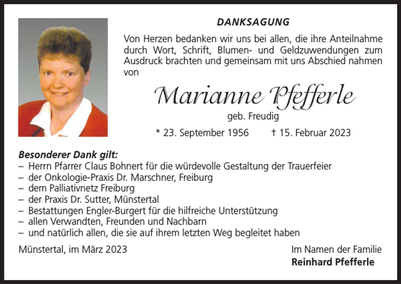 <p>DANKSAGUNG<br />Von Herzen bedanken wir uns bei allen, die ihre Anteilnahme<br />durch Wort, Schrift, Blumen- und Geldzuwendungen zum<br />­Ausdruck brachten und gemeinsam mit uns Abschied n<br />­ ahmen<br />von</p><p>Marianne Pfefferle<br />geb. Freudig<br />* 23. September 1956 † 15. Februar 2023<br />Besonderer Dank gilt:<br />– Herrn Pfarrer Claus Bohnert für die würdevolle Gestaltung der Trauerfeier<br />– der Onkologie-Praxis Dr. Marschner, Freiburg<br />– dem Palliativnetz Freiburg<br />– der Praxis Dr. Sutter, Münstertal<br />– Bestattungen Engler-Burgert für die hilfreiche Unterstützung<br />– allen Verwandten, Freunden und Nachbarn<br />– und natürlich allen, die sie auf ihrem letzten Weg begleitet haben<br />Münstertal, im März 2023</p><p>Im Namen der Familie<br />Reinhard Pfefferle</p>