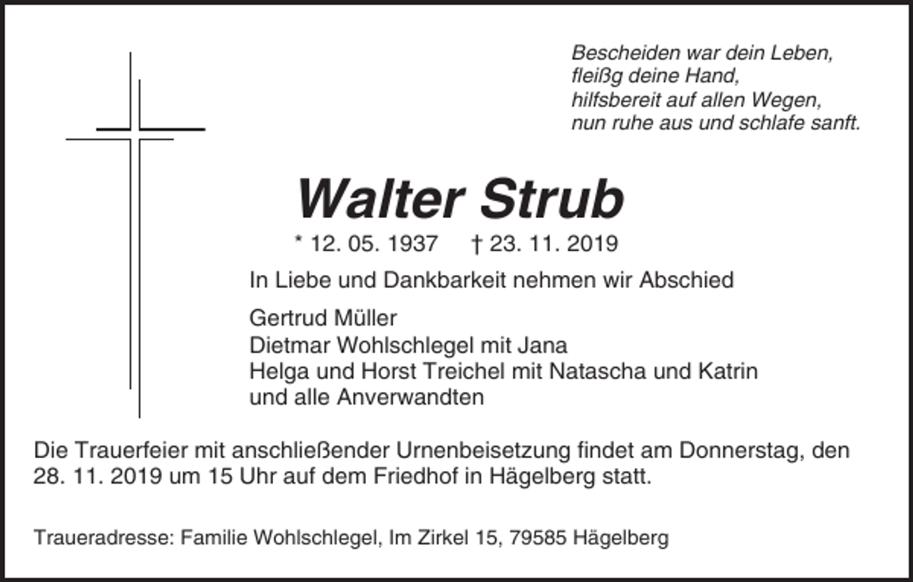 <p>Bescheiden war dein Leben,<br />fleißg deine Hand,<br />hilfsbereit auf allen Wegen,<br />nun ruhe aus und schlafe sanft.</p><p>Walter Strub<br />* 12. 05. 1937</p><p>† 23. 11. 2019</p><p>In Liebe und Dankbarkeit nehmen wir Abschied<br />Gertrud Müller<br />Dietmar Wohlschlegel mit Jana<br />Helga und Horst Treichel mit Natascha und Katrin<br />und alle Anverwandten<br />Die Trauerfeier mit anschließender Urnenbeisetzung findet am Donnerstag, den<br />28. 11. 2019 um 15 Uhr auf dem Friedhof in Hägelberg statt.<br />Traueradresse: Familie Wohlschlegel, Im Zirkel 15, 79585 Hägelberg</p>