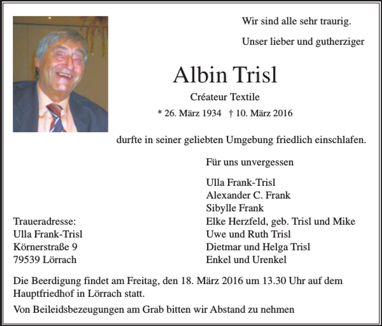 <p>Wir sind alle sehr traurig.<br />Unser lieber und gutherziger</p><p>Albin Trisl<br />Créateur Textile<br />* 26. März 1934 † 10. März 2016</p><p>durfte in seiner geliebten Umgebung friedlich einschlafen.<br />Für uns unvergessen</p><p>Traueradresse:<br />Ulla Frank-Trisl<br />Körnerstraße 9<br />79539 Lörrach</p><p>Ulla Frank-Trisl<br />Alexander C. Frank<br />Sibylle Frank<br />Elke Herzfeld, geb. Trisl und Mike<br />Uwe und Ruth Trisl<br />Dietmar und Helga Trisl<br />Enkel und Urenkel</p><p>Die Beerdigung findet am Freitag, den 18. März 2016 um 13.30 Uhr auf dem<br />Hauptfriedhof in Lörrach statt.<br />Von Beileidsbezeugungen am Grab bitten wir Abstand zu nehmen</p>