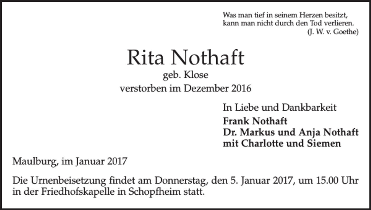 <p>Was man tief in seinem Herzen besitzt,<br />kann man nicht durch den Tod verlieren.</p><p>(J. W. v. Goethe)</p><p>Rita Nothaft</p><p>geb. Klose<br />verstorben im Dezember 2016<br />In Liebe und Dankbarkeit<br />Frank Nothaft<br />Dr. Markus und Anja Nothaft<br />mit Charlotte und Siemen<br />Maulburg, im Januar 2017<br />Die Urnenbeisetzung findet am Donnerstag, den 5. Januar 2017, um 15.00 Uhr<br />in der Friedhofs­kapelle in Schopfheim statt.</p>