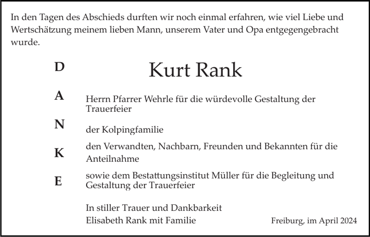 <p>In den Tagen des Abschieds durften wir noch einmal erfahren, wie viel Liebe und<br />Wertschätzung meinem lieben Mann, unserem Vater und Opa entgegengebracht<br />wurde.</p>
<p>Kurt Rank</p>
<p>DANKE</p>
<p>Herrn Pfarrer Wehrle für die würdevolle Gestaltung der<br />Trauerfeier</p>
<p>der Kolpingfamilie</p>
<p>den Verwandten, Nachbarn, Freunden und Bekannten für die<br />Anteilnahme</p>
<p>sowie dem Bestattungsinstitut Müller für die Begleitung und<br />Gestaltung der Trauerfeier<br />In stiller Trauer und Dankbarkeit<br />Elisabeth Rank mit Familie</p>
<p>Freiburg, im April 2024</p>