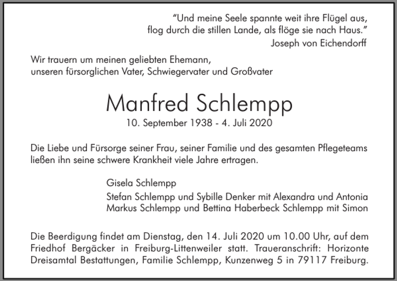 <p>“Und meine Seele spannte weit ihre Flügel aus,<br />flog durch die stillen Lande, als flöge sie nach Haus.”<br />Joseph von Eichendorff<br />Wir trauern um meinen geliebten Ehemann,<br />unseren fürsorglichen Vater, Schwiegervater und Großvater</p><p>Manfred Schlempp<br />10. September 1938 - 4. Juli 2020</p><p>Die Liebe und Fürsorge seiner Frau, seiner Familie und des gesamten Pflegeteams<br />ließen ihn seine schwere Krankheit viele Jahre ertragen.<br />Gisela Schlempp<br />Stefan Schlempp und Sybille Denker mit Alexandra und Antonia<br />Markus Schlempp und Bettina Haberbeck Schlempp mit Simon<br />Die Beerdigung findet am Dienstag, den 14. Juli 2020 um 10.00 Uhr, auf dem<br />Friedhof Bergäcker in Freiburg-Littenweiler statt. Traueranschrift: Horizonte<br />Dreisamtal Bestattungen, Familie Schlempp, Kunzenweg 5 in 79117 Freiburg.</p>