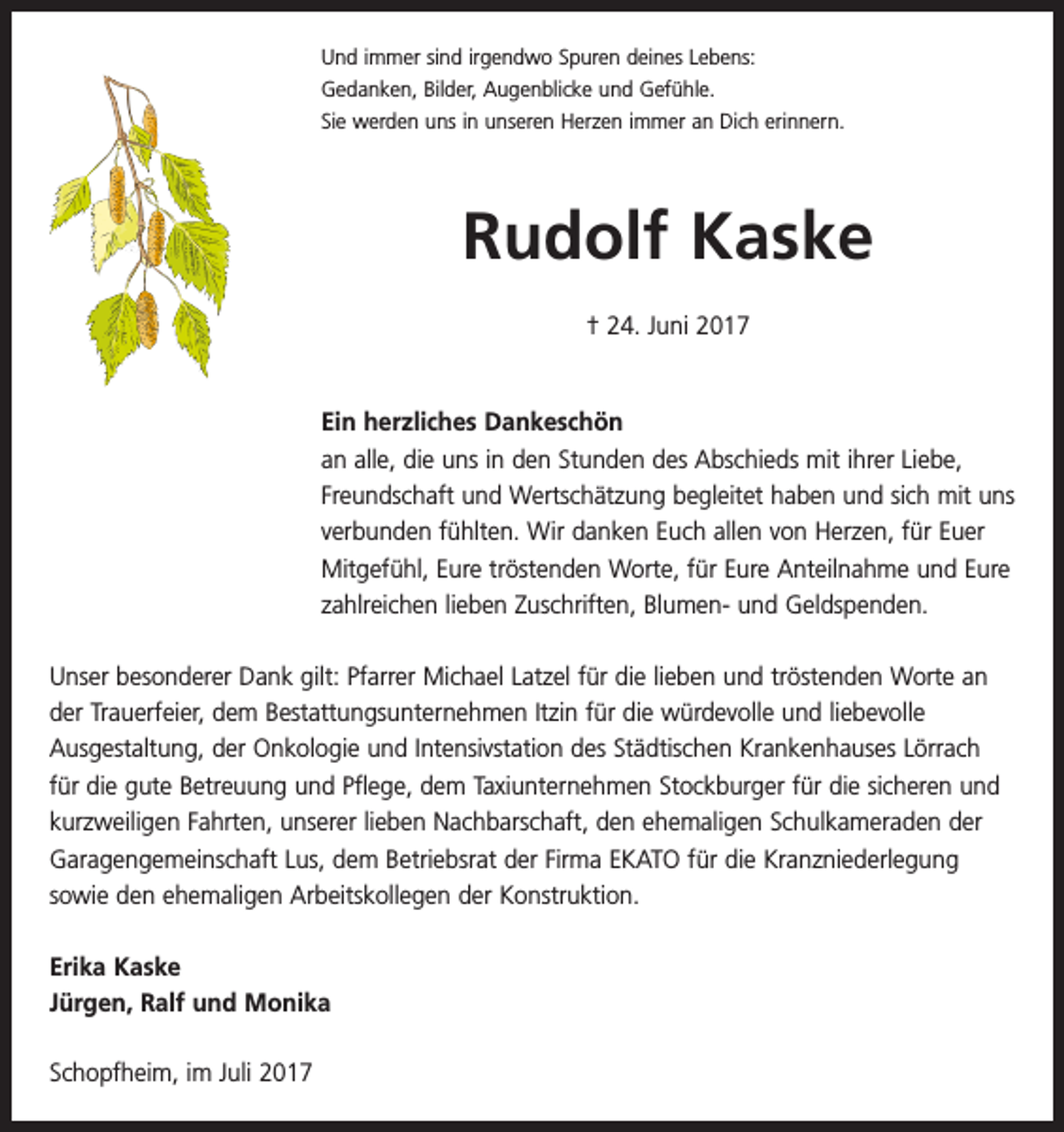 <p>Und immer sind irgendwo Spuren deines Lebens:<br />Gedanken, Bilder, Augenblicke und Gefühle.<br />Sie werden uns in unseren Herzen immer an Dich erinnern.</p><p>Rudolf Kaske<br />† 24. Juni 2017</p><p>Ein herzliches Dankeschön<br />an alle, die uns in den Stunden des Abschieds mit ihrer Liebe,<br />Freundschaft und Wertschätzung begleitet haben und sich mit uns<br />verbunden fühlten. Wir danken Euch allen von Herzen, für Euer<br />Mitgefühl, Eure tröstenden Worte, für Eure Anteilnahme und Eure<br />zahlreichen lieben Zuschriften, Blumen- und Geldspenden.<br />Unser besonderer Dank gilt: Pfarrer Michael Latzel für die lieben und tröstenden Worte an<br />der Trauerfeier, dem Bestattungsunternehmen Itzin für die würdevolle und liebevolle<br />­Ausgestaltung, der Onkologie und Intensivstation des Städtischen Krankenhauses Lörrach<br />für die gute Betreuung und Pflege, dem Taxiunternehmen Stockburger für die sicheren und<br />kurzweiligen Fahrten, unserer lieben Nachbarschaft, den ehemaligen Schulkameraden der<br />Garagengemeinschaft Lus, dem Betriebsrat der Firma EKATO für die Kranzniederlegung<br />sowie den ehemaligen Arbeitskollegen der Konstruktion.<br />Erika Kaske<br />Jürgen, Ralf und Monika<br />Schopfheim, im Juli 2017</p>
