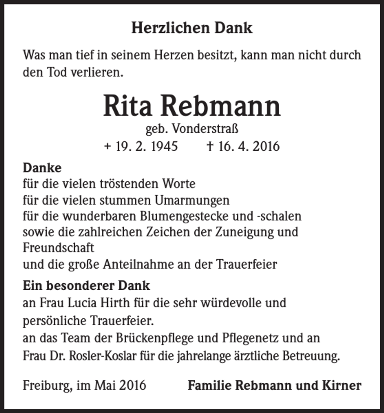 <p>Herzlichen Dank<br />Was man tief in seinem Herzen besitzt, kann man nicht durch<br />den Tod verlieren.</p><p>Rita Rebmann<br />geb. Vonderstraß<br />+ 19. 2. 1945 † 16. 4. 2016</p><p>Danke<br />für die vielen tröstenden Worte<br />für die vielen stummen Umarmungen<br />für die wunderbaren Blumengestecke und -schalen<br />sowie die zahlreichen Zeichen der Zuneigung und<br />Freundschaft<br />und die große Anteilnahme an der Trauerfeier<br />Ein besonderer Dank<br />an Frau Lucia Hirth für die sehr würdevolle und<br />persönliche Trauerfeier.<br />an das Team der Brückenpflege und Pflegenetz und an<br />Frau Dr. Rosler-Koslar für die jahrelange ärztliche Betreuung.<br />Freiburg, im Mai 2016</p><p>Familie Rebmann und Kirner</p>