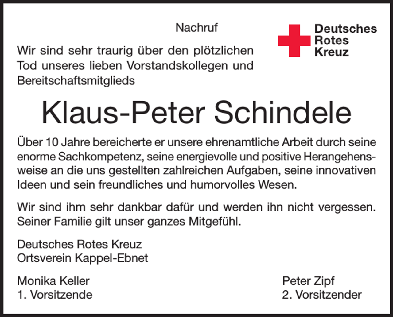 <p>Nachruf<br />Wir sind sehr traurig über den plötzlichen<br />Tod unseres lieben Vorstandskollegen und<br />Bereitschaftsmitglieds</p><p>Deutsches<br />Rotes<br />Kreuz<br />Kreisverband Emmendingen e.V.</p><p>Klaus-Peter Schindele<br />Über 10 Jahre bereicherte er unsere ehrenamtliche Arbeit durch seine<br />enorme Sachkompetenz, seine energievolle und positive Herangehensweise an die uns gestellten zahlreichen Aufgaben, seine innovativen<br />Ideen und sein freundliches und humorvolles Wesen.<br />Wir sind ihm sehr dankbar dafür und werden ihn nicht vergessen.<br />Seiner Familie gilt unser ganzes Mitgefühl.<br />Deutsches Rotes Kreuz<br />Ortsverein Kappel-Ebnet<br />Monika Keller<br />1. Vorsitzende</p><p>Peter Zipf<br />2. Vorsitzender</p>