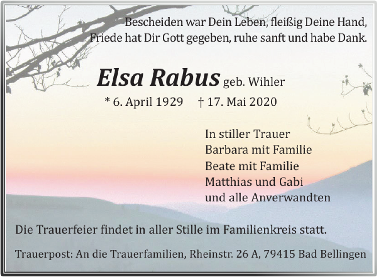 <p>Bescheiden war Dein Leben, fleißig Deine Hand,<br />Friede hat Dir Gott gegeben, ruhe sanft und habe Dank.</p><p>Elsa Rabus geb. Wihler<br />* 6. April 1929</p><p>† 17. Mai 2020<br />In stiller Trauer<br />Barbara mit Familie<br />Beate mit Familie<br />Matthias und Gabi<br />und alle Anverwandten</p><p>Die Trauerfeier findet in aller Stille im Familienkreis statt.<br />Trauerpost: An die Trauerfamilien, Rheinstr. 26 A, 79415 Bad Bellingen</p>