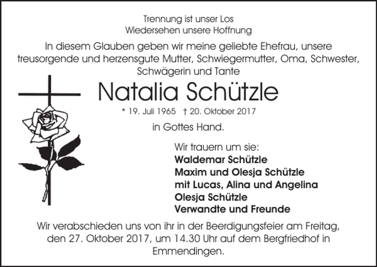 <p>Tr<br />e n n u n g ist<br />u ns er Los<br />L os<br />Trennung<br />ist unser<br />WiWiedersehen<br />e d ers e h e n uunsere<br />ns er e HHoffnung<br />o ff n u n g</p><p>IInn diesem<br />di es e m Glauben<br />Gl a u b e n geben<br />g eb e n wir<br />wir meine<br />m ei n e ggeliebte<br />eli e bt e Ehefrau,<br />E h efr a u, unsere<br />u ns er e<br />treusorgende<br />tr e us or g e n d e und<br />u n d herzensgute<br />h er ze ns g ut e Mutter,<br />M utt er, SSchwiegermutter,<br />c h wi e g er m utt er, Oma,<br />O m a, SSchwester,<br />c h w est er,<br />SSchwägerin<br />c h w ä g eri n und<br />u n d TTante<br />a nt e</p><p>Natalia<br />N at ali a SSchützle<br />c h üt zl e<br />1 9. JJuli<br />uli 1965<br />1 9 6 5 †† 20.<br />2 0. Oktober<br />O kt o b er<br />** 19.</p><p>iinn Gottes<br />G ott es Hand.<br />H a n d.<br />Wir<br />Wir trtrauern<br />a u er n uum<br />m sisie:<br />e:<br />Waldemar<br />W al d e m ar S Schützle<br />c h üt zl e<br />Maxim<br />M a xi m uund<br />n d OlOlesja<br />e sj a S Schützle<br />c h üt zl e<br />mit<br />mit L Lucas,<br />u c a s, AliAlina<br />n a u und<br />n d A Angelina<br />n g eli n a<br />Olesja<br />Ol e sj a SSchützle<br />c h üt zl e<br />Verwandte<br />Freunde<br />V er w a n dt e und<br />u n d Fr<br />eunde<br />Wirv verabschieden<br />Wir<br />er a bs c hi e d e n uuns<br />ns von<br />v o n iihr<br />hr iinn der<br />d er Beerdigungsfeier<br />B e er di g un gsf ei er am<br />a m FrFreitag,<br />eit a g,<br />dden<br />e n 227.<br />7. Oktober<br />O kt o b er 22017,<br />0 1 7, um<br />u m 14.30<br />1 4. 3 0 Uhr<br />U hr auf<br />a uf dem<br />d e m Bergfriedhof<br />B er gfri e d h of iinn<br />Emmendingen.<br />E m m e n di n g e n.</p>
