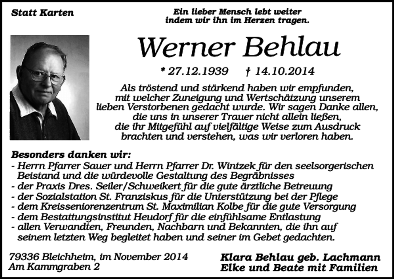 <p>Statt Karten</p><p>Ein lieber Mensch lebt weiter<br />indem wir ihn im Herzen tragen.</p><p>Werner Behlau<br />* 27.12.1939</p><p>† 14.10.2014</p><p>Als tröstend und stärkend haben wir empfunden,<br />mit welcher Zuneigung und Wertschätzung unserem<br />lieben Verstorbenen gedacht wurde. Wir sagen Danke allen,<br />die uns in unserer Trauer nicht allein ließen,<br />die ihr Mitgefühl auf vielfältige Weise zum Ausdruck<br />brachten und verstehen, was wir verloren haben.<br />Besonders danken wir:<br />- Herrn Pfarrer Sauer und Herrn Pfarrer Dr. Wintzek für den seelsorgerischen<br />Beistand und die würdevolle Gestaltung des Begräbnisses<br />- der Praxis Dres. Seiler/Schweikert für die gute ärztliche Betreuung<br />- der Sozialstation St. Franziskus für die Unterstützung bei der Pflege<br />- dem Kreisseniorenzentrum St. Maximilian Kolbe für die gute Versorgung<br />- dem Bestattungsinstitut Heudorf für die einfühlsame Entlastung<br />- allen Verwandten, Freunden, Nachbarn und Bekannten, die ihn auf<br />seinem letzten Weg begleitet haben und seiner im Gebet gedachten.<br />79336 Bleichheim, im November 2014<br />Am Kammgraben 2</p><p>Klara Behlau geb. Lachmann<br />Elke und Beate mit Familien</p>