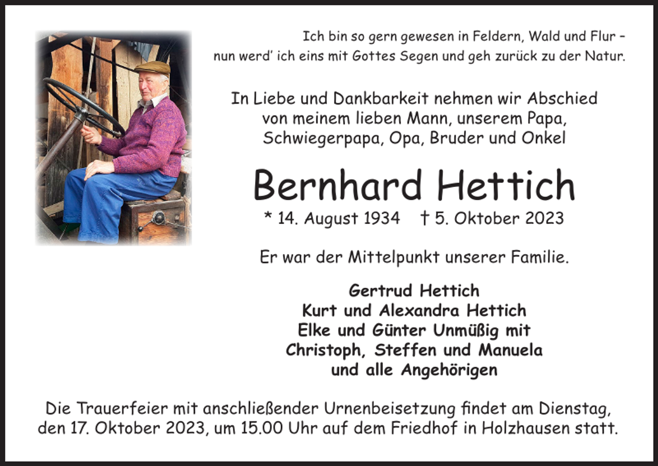 <p>Ich bin so gern gewesen in Feldern, Wald und Flur –<br />nun werd’ ich eins mit Gottes Segen und geh zurück zu der Natur.</p><p>In Liebe und Dankbarkeit nehmen wir Abschied<br />von meinem lieben Mann, unserem Papa,<br />Schwiegerpapa, Opa, Bruder und Onkel</p><p>Bernhard Hettich<br />* 14. August 1934</p><p>† 5. Oktober 2023</p><p>Er war der Mittelpunkt unserer Familie.<br />Gertrud Hettich<br />Kurt und Alexandra Hettich<br />Elke und Günter Unmüßig mit<br />Christoph, Steffen und Manuela<br />und alle Angehörigen<br />Die Trauerfeier mit anschließender Urnenbeisetzung findet am Dienstag,<br />den 17. Oktober 2023, um 15.00 Uhr auf dem Friedhof in Holzhausen statt.</p>