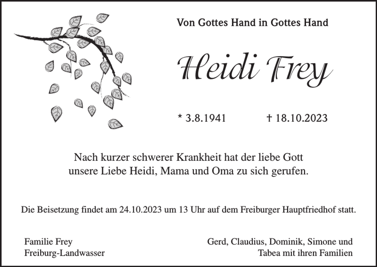 <p>Von Gottes Hand in Gottes Hand</p><p>Heidi Frey<br />* 3.8.1941</p><p>† 18.10.2023</p><p>Nach kurzer schwerer Krankheit hat der liebe Gott<br />unsere Liebe Heidi, Mama und Oma zu sich gerufen.<br />Die Beisetzung findet am 24.10.2023 um 13 Uhr auf dem Freiburger Hauptfriedhof statt.<br />Familie Frey<br />Freiburg-Landwasser</p><p>Gerd, Claudius, Dominik, Simone und<br />Tabea mit ihren Familien</p>