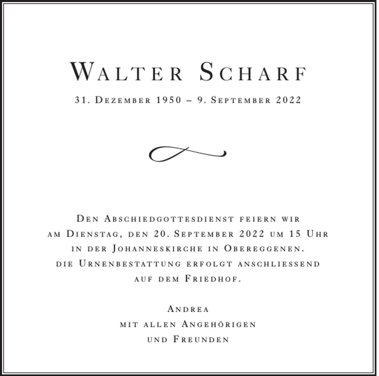 <p>Wa lt e r S c h a r f<br />31. Dezember 1950 – 9. September 2022</p><p>f<br />D e n A b s c h i e d g o t t e sd i e n s t<br />am</p><p>D i e n s ta g ,<br />in der</p><p>die</p><p>den</p><p>feiern wir</p><p>20. September 2022</p><p>Johanneskirche</p><p>U r n e n b e s tat t u n g<br />auf dem</p><p>in</p><p>und</p><p>15 Uhr</p><p>Obereggenen.</p><p>e r f o l g t a n s c h l i e ss e n d</p><p>Friedhof.</p><p>Andrea<br />mit allen</p><p>um</p><p>Angehörigen</p><p>Freunden</p>