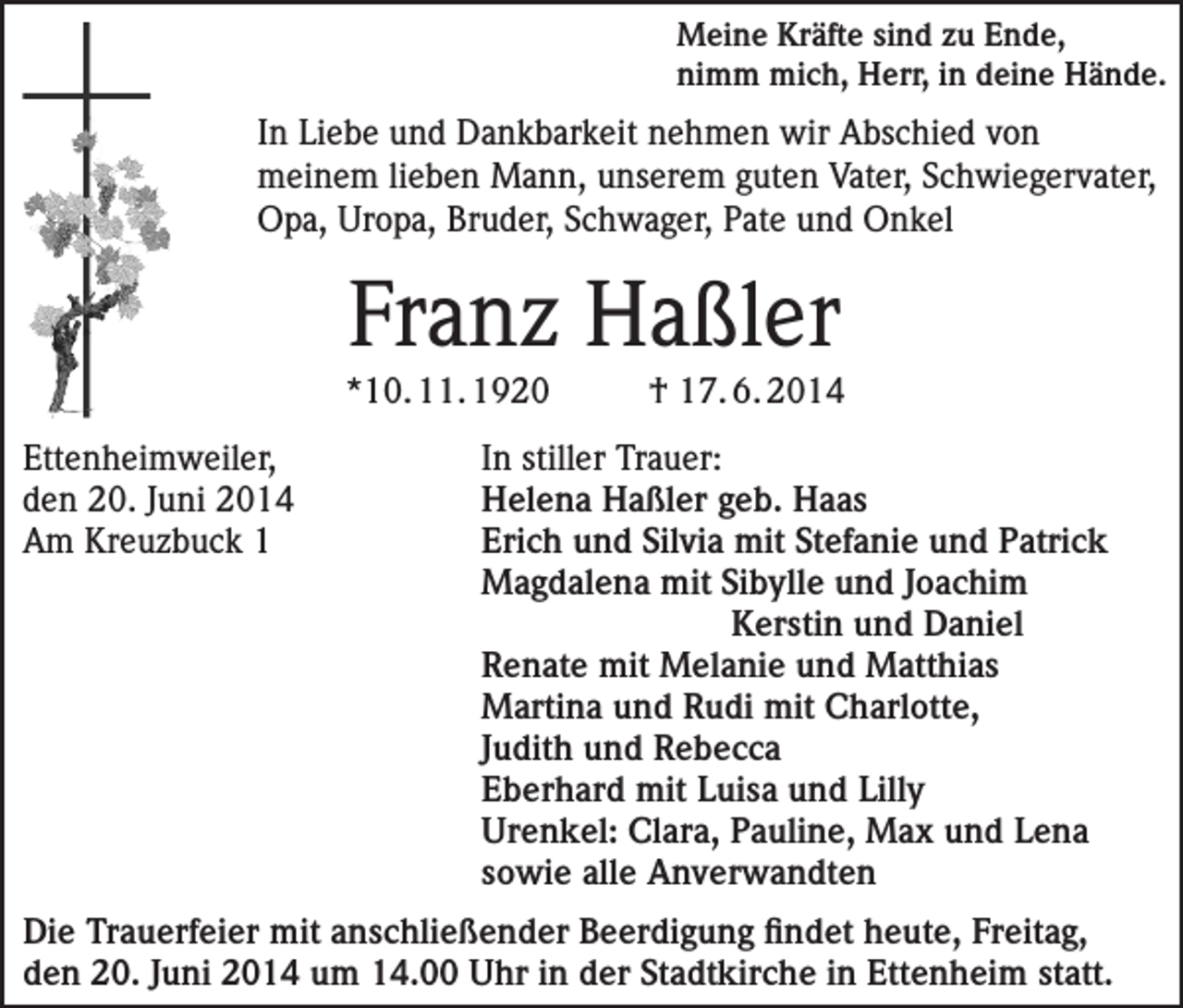 <p>Meine Kräfte sind zu Ende,<br />nimm mich, Herr, in deine Hände.</p><p>In Liebe und Dankbarkeit nehmen wir Abschied von<br />meinem lieben Mann, unserem guten Vater, Schwiegervater,<br />Opa, Uropa, Bruder, Schwager, Pate und Onkel</p><p>Franz Haßler<br />*10. 11. 1920</p><p>† 17. 6. 2014</p><p>Ettenheimweiler,<br />In stiller Trauer:<br />den 20. Juni 2014<br />Helena Haßler geb. Haas<br />Am Kreuzbuck 1 Erich und Silvia mit Stefanie und Patrick<br />Magdalena mit Sibylle und Joachim</p><p>Kerstin und Daniel<br />Renate mit Melanie und Matthias<br />Martina und Rudi mit Charlotte,<br />Judith und Rebecca<br />Eberhard mit Luisa und Lilly<br />Urenkel: Clara, Pauline, Max und Lena<br />sowie alle Anverwandten<br />Die Trauerfeier mit anschließender Beerdigung findet heute, Freitag,<br />den 20. Juni 2014 um 14.00 Uhr in der Stadtkirche in Ettenheim statt.</p>