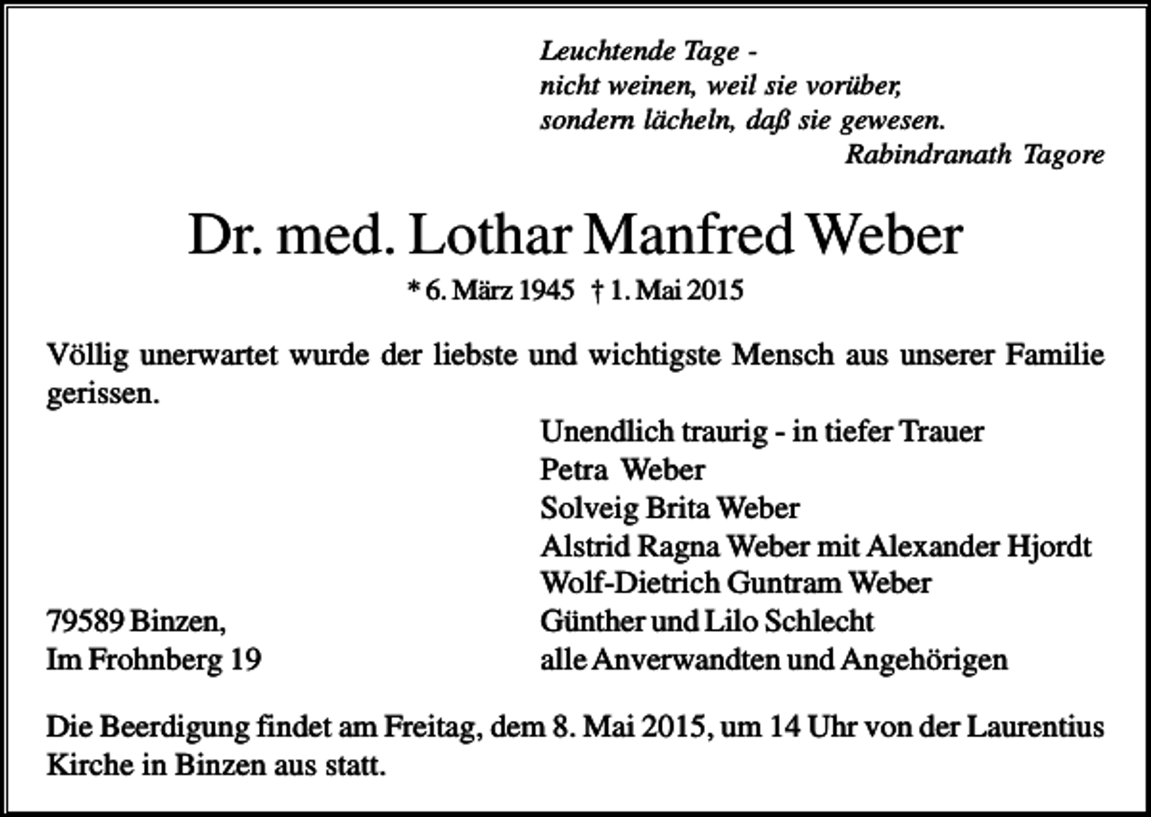 <p>Leuchtende Tage nicht weinen, weil sie vorüber,<br />sondern lächeln, daß sie gewesen.<br />Rabindranath Tagore</p><p>Dr. med. Lothar Manfred Weber<br />* 6. März 1945 † 1. Mai 2015</p><p>Völlig unerwartet wurde der liebste und wichtigste Mensch aus unserer Familie<br />gerissen.<br />Unendlich traurig - in tiefer Trauer<br />Petra Weber<br />Solveig Brita Weber<br />Alstrid Ragna Weber mit Alexander Hjordt<br />Wolf-Dietrich Guntram Weber<br />79589 Binzen,<br />Günther und Lilo Schlecht<br />Im Frohnberg 19<br />alle Anverwandten und Angehörigen<br />Die Beerdigung findet am Freitag, dem 8. Mai 2015, um 14 Uhr von der Laurentius<br />Kirche in Binzen aus statt.</p>