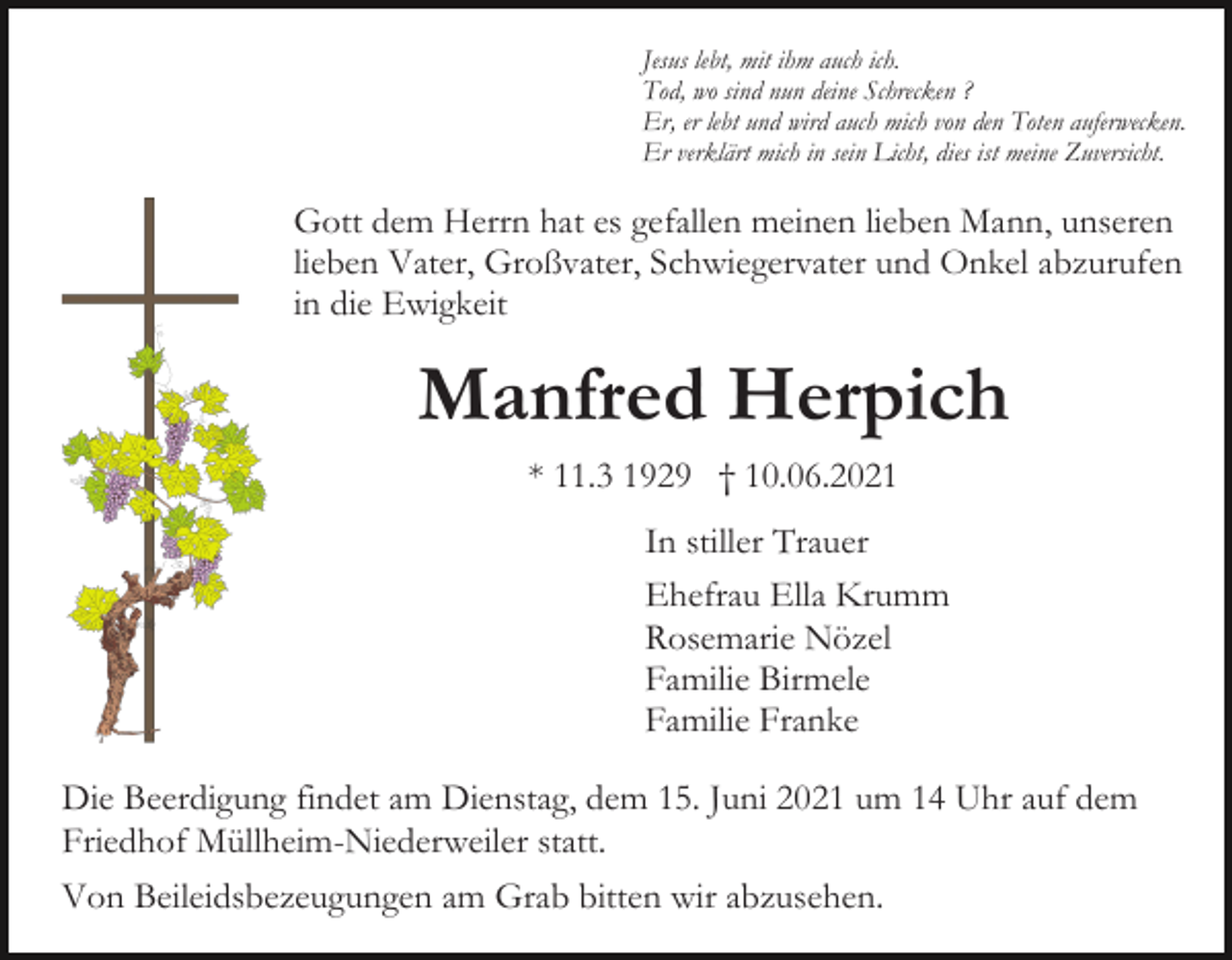 <p>Jesus lebt, mit ihm auch ich.<br />Tod, wo sind nun deine Schrecken ?<br />Er, er lebt und wird auch mich von den Toten auferwecken.<br />Er verklärt mich in sein Licht, dies ist meine Zuversicht.</p><p>Gott dem Herrn hat es gefallen meinen lieben Mann, unseren<br />lieben Vater, Großvater, Schwiegervater und Onkel abzurufen<br />in die Ewigkeit</p><p>Manfred Herpich<br />* 11.3 1929 † 10.06.2021<br />In stiller Trauer<br />Ehefrau Ella Krumm<br />Rosemarie Nözel<br />Familie Birmele<br />Familie Franke<br />Die Beerdigung findet am Dienstag, dem 15. Juni 2021 um 14 Uhr auf dem<br />Friedhof Müllheim-Niederweiler statt.<br />Von Beileidsbezeugungen am Grab bitten wir abzusehen.</p>