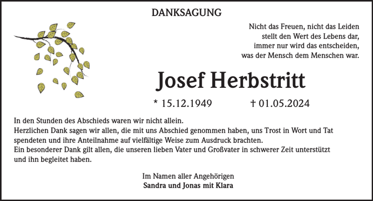<p>DANKSAGUNG<br />Nicht das Freuen, nicht das Leiden<br />stellt den Wert des Lebens dar,<br />immer nur wird das entscheiden,<br />was der Mensch dem Menschen war.</p><p>Josef Herbstritt<br />* 15.12.1949</p><p>† 01.05.2024</p><p>In den Stunden des Abschieds waren wir nicht allein.<br />Herzlichen Dank sagen wir allen, die mit uns Abschied genommen haben, uns Trost in Wort und Tat<br />spendeten und ihre Anteilnahme auf vielfältige Weise zum Ausdruck brachten.<br />Ein besonderer Dank gilt allen, die unseren lieben Vater und Großvater in schwerer Zeit unterstützt<br />und ihn begleitet haben.<br />Im Namen aller Angehörigen<br />Sandra und Jonas mit Klara</p>