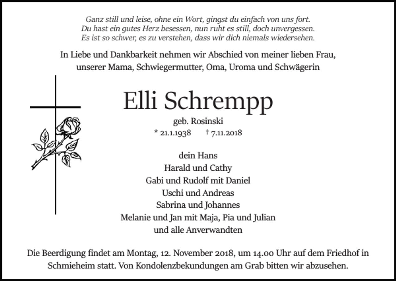 <p>Ganz still und leise, ohne ein Wort, gingst du einfach von uns fort.<br />Du hast ein gutes Herz besessen, nun ruht es still, doch unvergessen.<br />Es ist so schwer, es zu verstehen, dass wir dich niemals wiedersehen.</p><p>In Liebe und Dankbarkeit nehmen wir Abschied von meiner lieben Frau,<br />unserer Mama, Schwiegermutter, Oma, Uroma und Schwägerin</p><p>Elli Schrempp<br />geb. Rosinski<br />* 21.1.1938</p><p>† 7.11.2018</p><p>dein Hans<br />Harald und Cathy<br />Gabi und Rudolf mit Daniel<br />Uschi und Andreas<br />Sabrina und Johannes<br />Melanie und Jan mit Maja, Pia und Julian<br />und alle Anverwandten<br />Die Beerdigung ﬁndet am Montag, 12. November 2018, um 14.00 Uhr auf dem Friedhof in<br />Schmieheim statt. Von Kondolenzbekundungen am Grab bitten wir abzusehen.</p>