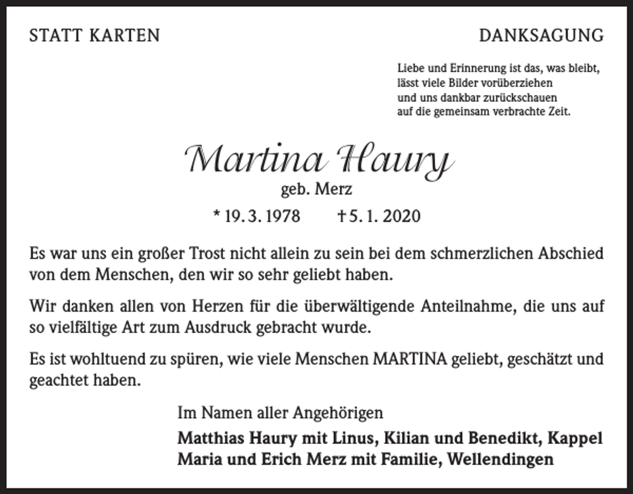 <p>STATT KARTEN</p><p>DANKSAGUNG<br />Liebe und Erinnerung ist das, was bleibt,<br />lässt viele Bilder vorüberziehen<br />und uns dankbar zurückschauen<br />auf die gemeinsam verbrachte Zeit.</p><p>Martina Haury<br />geb. Merz</p><p>* 19. 3. 1978 † 5. 1. 2020<br />Es war uns ein großer Trost nicht allein zu sein bei dem schmerzlichen Abschied<br />von dem Menschen, den wir so sehr geliebt haben.<br />Wir danken allen von Herzen für die überwältigende Anteilnahme, die uns auf<br />so vielfältige Art zum Ausdruck gebracht wurde.<br />Es ist wohltuend zu spüren, wie viele Menschen MARTINA geliebt, geschätzt und<br />geachtet haben.<br />Im Namen aller Angehörigen<br />Matthias Haury mit Linus, Kilian und Benedikt, Kappel<br />Maria und Erich Merz mit Familie, Wellendingen</p>