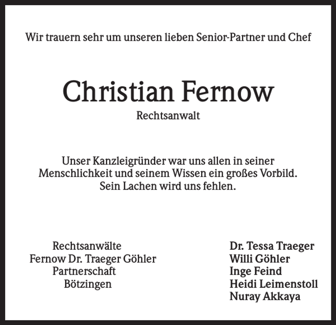 <p>Wir trauern sehr um unseren lieben Senior-Partner und Chef</p><p>Christian Fernow<br />Rechtsanwalt</p><p>Unser Kanzleigründer war uns allen in seiner<br />Menschlichkeit und seinem Wissen ein großes Vorbild.<br />Sein Lachen wird uns fehlen.</p><p>Rechtsanwälte<br />Fernow Dr. Traeger Göhler<br />Partnerschaft<br />Bötzingen</p><p>Dr. Tessa Traeger<br />Willi Göhler<br />Inge Feind<br />Heidi Leimenstoll<br />Nuray Akkaya</p>