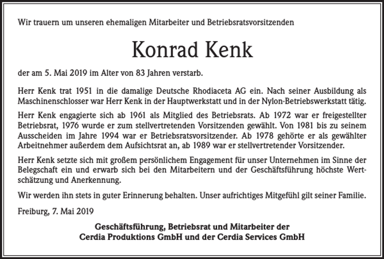 <p>Wir trauern um unseren ehemaligen Mitarbeiter und Betriebsratsvorsitzenden</p><p>Konrad Kenk<br />der am 5. Mai 2019 im Alter von 83 Jahren verstarb.<br />Herr Kenk trat 1951 in die damalige Deutsche Rhodiaceta AG ein. Nach seiner Ausbildung als<br />Maschinenschlosser war Herr Kenk in der Hauptwerkstatt und in der Nylon-Betriebswerkstatt tätig.<br />Herr Kenk engagierte sich ab 1961 als Mitglied des Betriebsrats. Ab 1972 war er freigestellter<br />Betriebsrat, 1976 wurde er zum stellvertretenden Vorsitzenden gewählt. Von 1981 bis zu seinem<br />Ausscheiden im Jahre 1994 war er Betriebsratsvorsitzender. Ab 1978 gehörte er als gewählter<br />Arbeitnehmer außerdem dem Aufsichtsrat an, ab 1989 war er stellvertretender Vorsitzender.<br />Herr Kenk setzte sich mit großem persönlichem Engagement für unser Unternehmen im Sinne der<br />Belegschaft ein und erwarb sich bei den Mitarbeitern und der Geschäftsführung höchste Wertschätzung und Anerkennung.<br />Wir werden ihn stets in guter Erinnerung behalten. Unser aufrichtiges Mitgefühl gilt seiner Familie.<br />Freiburg, 7. Mai 2019<br />Geschäftsführung, Betriebsrat und Mitarbeiter der<br />Cerdia Produktions GmbH und der Cerdia Services GmbH</p>