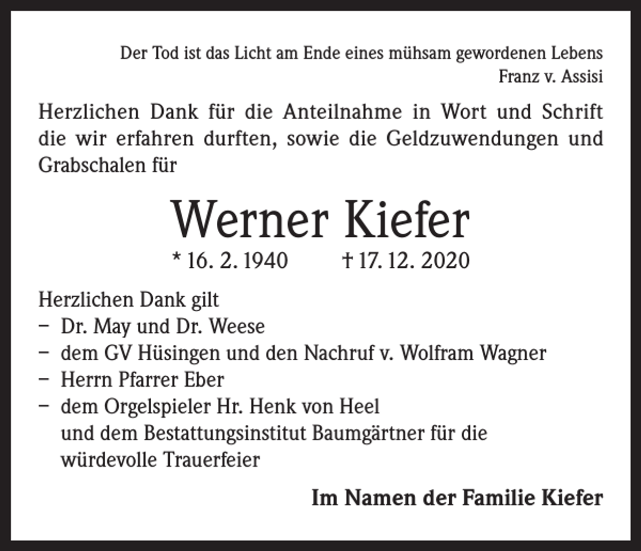<p>Der Tod ist das Licht am Ende eines mühsam gewordenen Lebens<br />Franz v. Assisi</p><p>Herzlichen Dank für die Anteilnahme in Wort und Schrift<br />die wir erfahren durften, sowie die Geldzuwendungen und<br />Grabschalen für</p><p>Werner Kiefer<br />* 16. 2. 1940</p><p>† 17. 12. 2020</p><p>Herzlichen Dank gilt<br />– Dr. May und Dr. Weese<br />– dem GV Hüsingen und den Nachruf v. Wolfram Wagner<br />– Herrn Pfarrer Eber<br />– dem Orgelspieler Hr. Henk von Heel<br />und dem Bestattungsinstitut Baumgärtner für die<br />würdevolle Trauerfeier</p><p>Im Namen der Familie Kiefer</p>