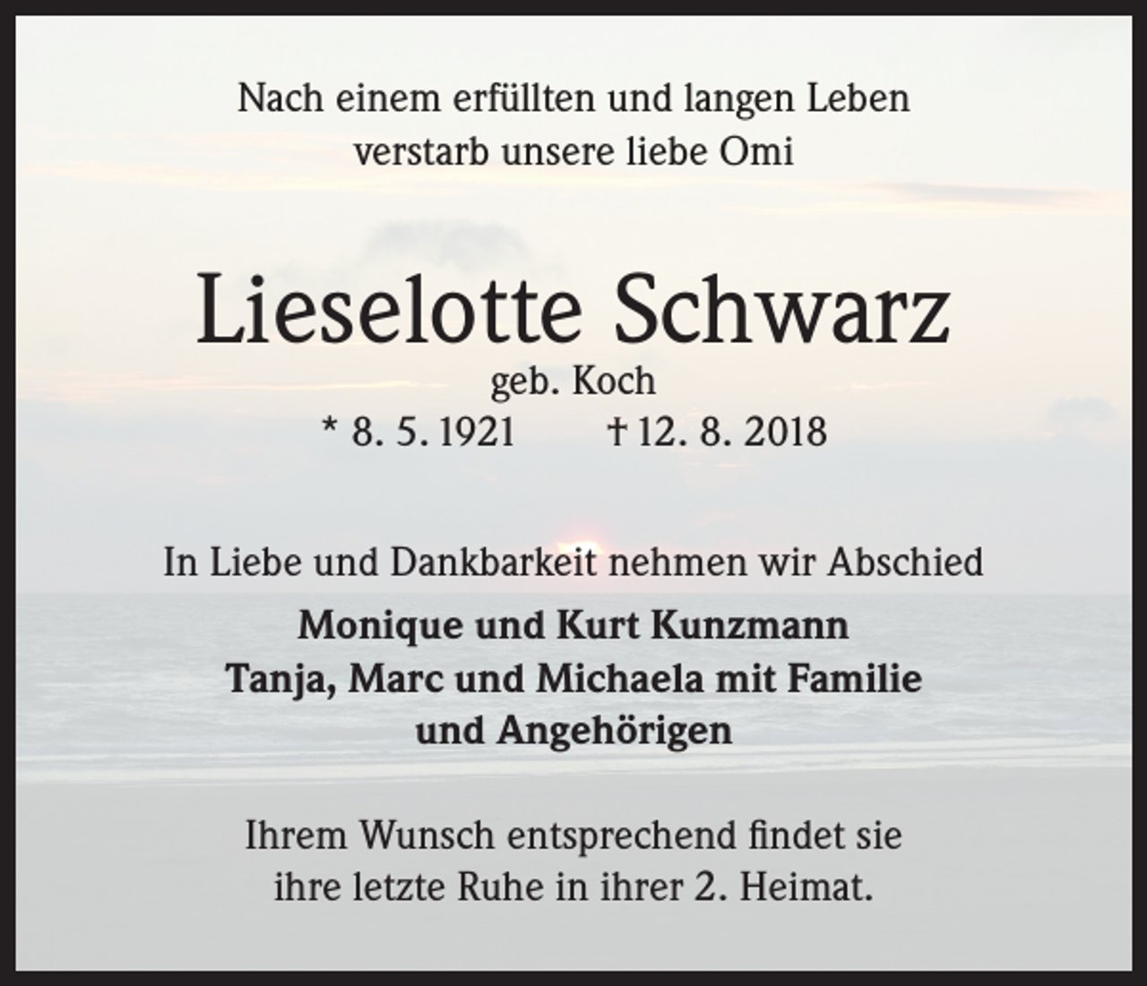 <p>Nach einem erfüllten und langen Leben<br />verstarb unsere liebe Omi</p><p>Lieselotte<br />Schwarz<br />geb. Koch<br />* 8. 5. 1921</p><p>† 12. 8. 2018</p><p>In Liebe und Dankbarkeit nehmen wir Abschied<br />Monique und Kurt Kunzmann<br />Tanja, Marc und Michaela mit Familie<br />und Angehörigen<br />Ihrem Wunsch entsprechend findet sie<br />ihre letzte Ruhe in ihrer 2. Heimat.</p>