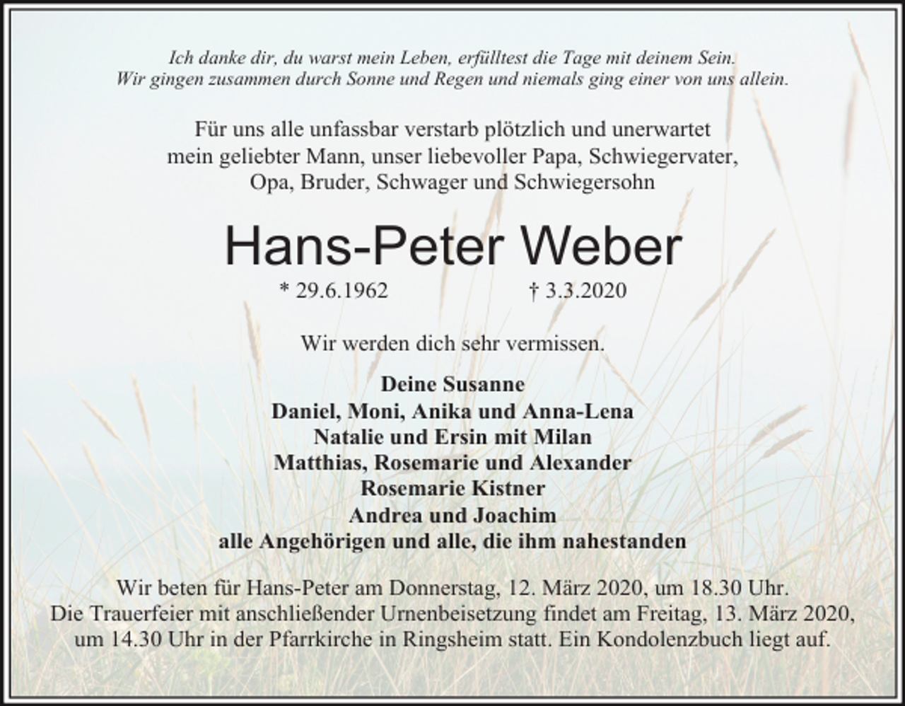 <p>Ich danke dir, du warst mein Leben, erfülltest die Tage mit deinem Sein.<br />Wir gingen zusammen durch Sonne und Regen und niemals ging einer von uns allein.</p><p>Für uns alle unfassbar verstarb plötzlich und unerwartet<br />mein geliebter Mann, unser liebevoller Papa, Schwiegervater,<br />Opa, Bruder, Schwager und Schwiegersohn</p><p>Hans-Peter Weber<br />* 29.6.1962</p><p>† 3.3.2020</p><p>Wir werden dich sehr vermissen.<br />Deine Susanne<br />Daniel, Moni, Anika und Anna-Lena<br />Natalie und Ersin mit Milan<br />Matthias, Rosemarie und Alexander<br />Rosemarie Kistner<br />Andrea und Joachim<br />alle Angehörigen und alle, die ihm nahestanden<br />Wir beten für Hans-Peter am Donnerstag, 12. März 2020, um 18.30 Uhr.<br />Die Trauerfeier mit anschließender Urnenbeisetzung findet am Freitag, 13. März 2020,<br />um 14.30 Uhr in der Pfarrkirche in Ringsheim statt. Ein Kondolenzbuch liegt auf.</p>