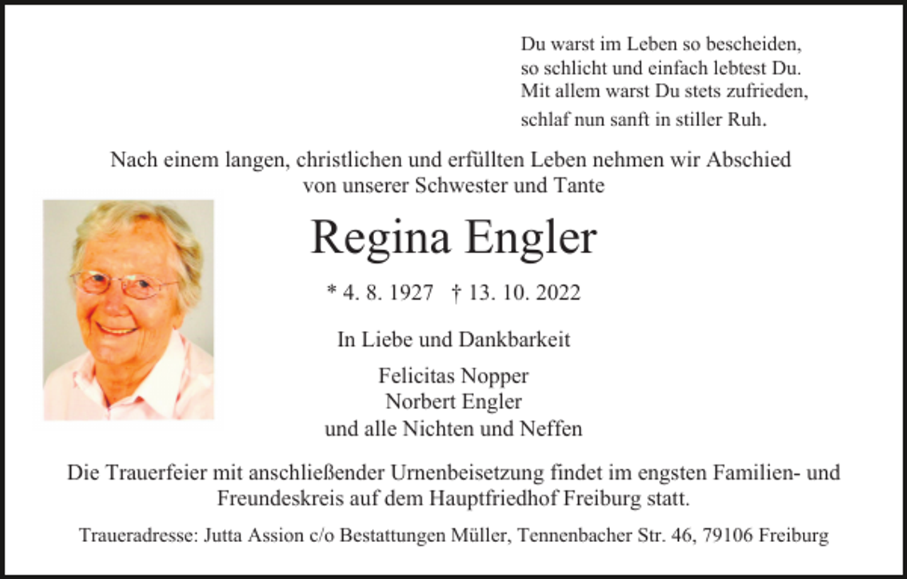 <p>Du warst im Leben so bescheiden,<br />so schlicht und einfach lebtest Du.<br />Mit allem warst Du stets zufrieden,<br />schlaf nun sanft in stiller Ruh.</p><p>Nach einem langen, christlichen und erfüllten Leben nehmen wir Abschied<br />von unserer Schwester und Tante</p><p>Regina Engler<br />* 4. 8. 1927 † 13. 10. 2022<br />In Liebe und Dankbarkeit<br />Felicitas Nopper<br />Norbert Engler<br />und alle Nichten und Neffen<br />Die Trauerfeier mit anschließender Urnenbeisetzung findet im engsten Familien- und<br />Freundeskreis auf dem Hauptfriedhof Freiburg statt.<br />Traueradresse: Jutta Assion c/o Bestattungen Müller, Tennenbacher Str. 46, 79106 Freiburg</p>