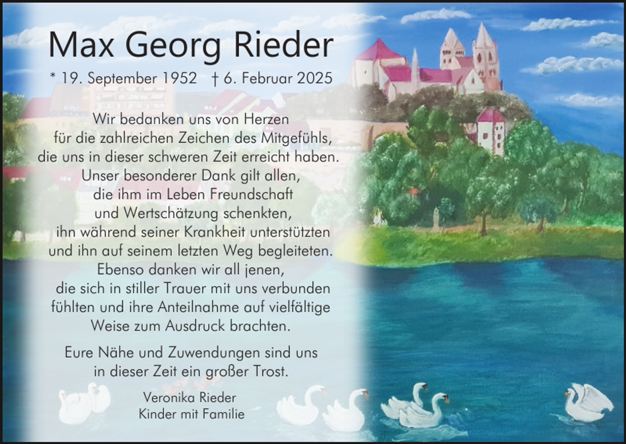 <p>Max Georg Rieder<br />* 19. September 1952 † 6. Februar 2025<br />Wir bedanken uns von Herzen<br />für die zahlreichen Zeichen des Mitgefühls,<br />die uns in dieser schweren Zeit erreicht haben.<br />Unser besonderer Dank gilt allen,<br />die ihm im Leben Freundschaft<br />und Wertschätzung schenkten,<br />ihn während seiner Krankheit unterstützten<br />und ihn auf seinem letzten Weg begleiteten.<br />Ebenso danken wir all jenen,<br />die sich in stiller Trauer mit uns verbunden<br />fühlten und ihre Anteilnahme auf vielfältige<br />Weise zum Ausdruck brachten.<br />Eure Nähe und Zuwendungen sind uns<br />in dieser Zeit ein großer Trost.<br />Veronika Rieder<br />Kinder mit Familie</p>