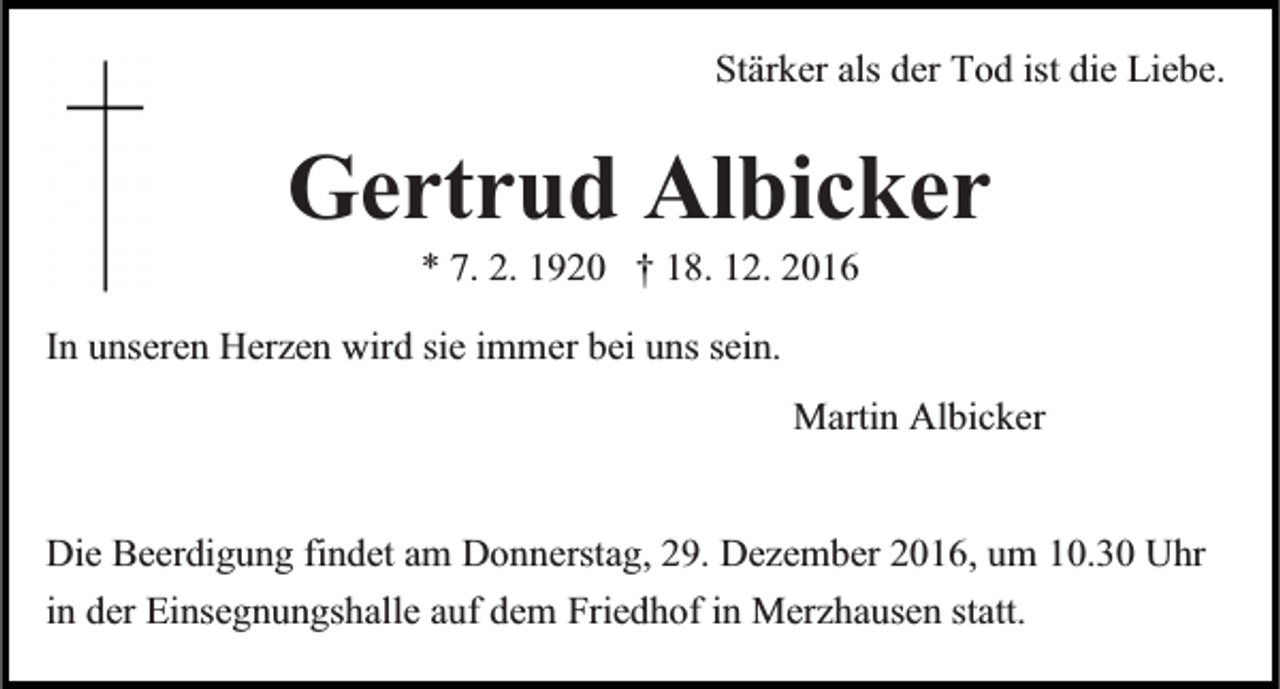 <p>Stärker als der Tod ist die Liebe.</p><p>Gertrud Albicker<br />* 7. 2. 1920 † 18. 12. 2016</p><p>In unseren Herzen wird sie immer bei uns sein.<br />Martin Albicker<br />Die Beerdigung findet am Donnerstag, 29. Dezember 2016, um 10.30 Uhr<br />in der Einsegnungshalle auf dem Friedhof in Merzhausen statt.</p>