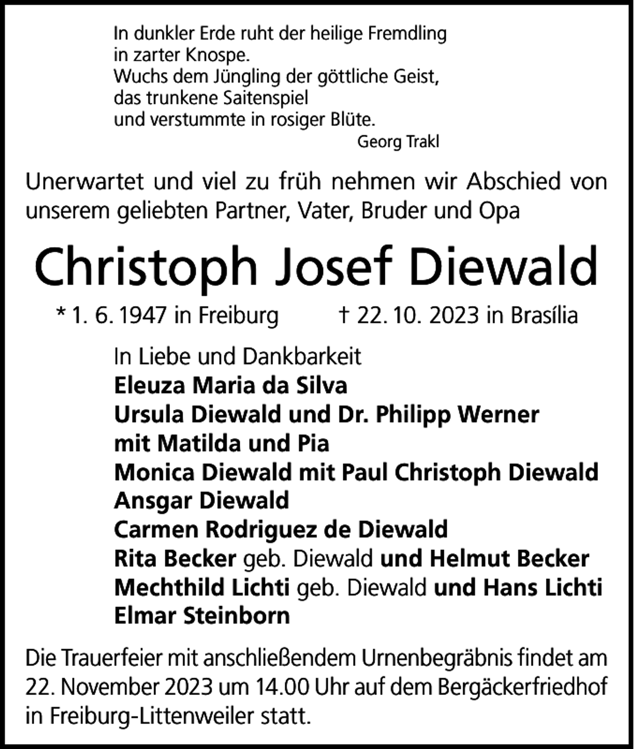 <p>In dunkler Erde ruht der heilige Fremdling<br />in zarter Knospe.<br />Wuchs dem Jüngling der göttliche Geist,<br />das trunkene Saitenspiel<br />und verstummte in rosiger Blüte.<br />Georg Trakl</p><p>Unerwartet und viel zu früh nehmen wir Abschied von<br />unserem geliebten Partner, Vater, Bruder und Opa</p><p>Christoph Josef Diewald<br />* 1. 6. 1947 in Freiburg</p><p>† 22. 10. 2023 in Brasília</p><p>In Liebe und Dankbarkeit<br />Eleuza Maria da Silva<br />Ursula Diewald und Dr. Philipp Werner<br />mit Matilda und Pia<br />Monica Diewald mit Paul Christoph Diewald<br />Ansgar Diewald<br />Carmen Rodriguez de Diewald<br />Rita Becker geb. Diewald und Helmut Becker<br />Mechthild Lichti geb. Diewald und Hans Lichti<br />Elmar Steinborn<br />Die Trauerfeier mit anschließendem Urnenbegräbnis findet am<br />22. November 2023 um 14.00 Uhr auf dem Bergäckerfriedhof<br />in Freiburg-Littenweiler statt.</p>