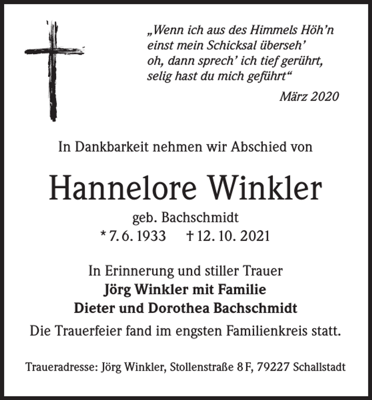 <p>„Wenn ich aus des Himmels Höh’n<br />einst mein Schicksal überseh’<br />oh, dann sprech’ ich tief gerührt,<br />selig hast du mich geführt“</p><p>März 2020</p><p>In Dankbarkeit nehmen wir Abschied von</p><p>Hannelore Winkler<br />geb. Bachschmidt<br />* 7. 6. 1933 † 12. 10. 2021</p><p>In Erinnerung und stiller Trauer<br />Jörg Winkler mit Familie<br />Dieter und Dorothea Bachschmidt<br />Die Trauerfeier fand im engsten Familienkreis statt.<br />Traueradresse: Jörg Winkler, Stollenstraße 8 F, 79227 Schallstadt</p>