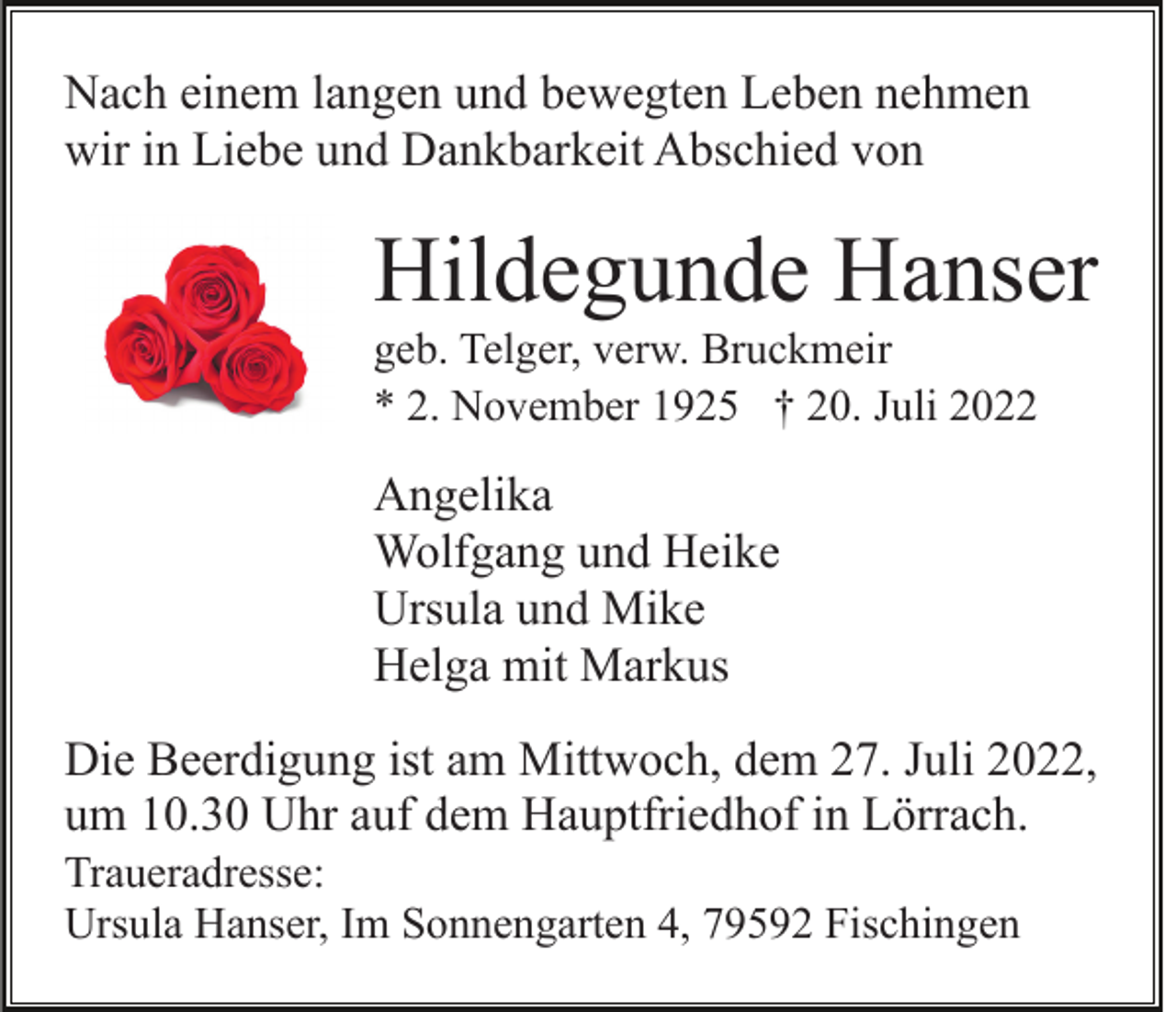 <p>Nach einem langen und bewegten Leben nehmen<br />wir in Liebe und Dankbarkeit Abschied von</p><p>Hildegunde Hanser<br />geb. Telger, verw. Bruckmeir<br />* 2. November 1925 † 20. Juli 2022</p><p>Angelika<br />Wolfgang und Heike<br />Ursula und Mike<br />Helga mit Markus<br />Die Beerdigung ist am Mittwoch, dem 27. Juli 2022,<br />um 10.30 Uhr auf dem Hauptfriedhof in Lörrach.<br />Traueradresse:<br />Ursula Hanser, Im Sonnengarten 4, 79592 Fischingen</p>