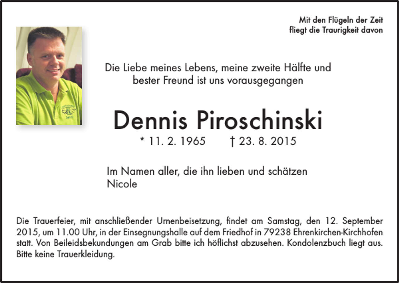 <p>Mit den Flügeln der Zeit<br />fliegt die Traurigkeit davon</p><p>Die Liebe meines Lebens, meine zweite Hälfte und<br />bester Freund ist uns vorausgegangen</p><p>Dennis Piroschinski<br />* 11. 2. 1965 † 23. 8. 2015</p><p>Im Namen aller, die ihn lieben und schätzen<br />Nicole<br />Die Trauerfeier, mit anschließender Urnenbeisetzung, findet am Samstag, den 12. September<br />2015, um 11.00 Uhr, in der Einsegnungshalle auf dem Friedhof in 79238 Ehrenkirchen-Kirchhofen<br />statt. Von Beileidsbekundungen am Grab bitte ich höflichst abzusehen. Kondolenzbuch liegt aus.<br />Bitte keine Trauerkleidung.</p>