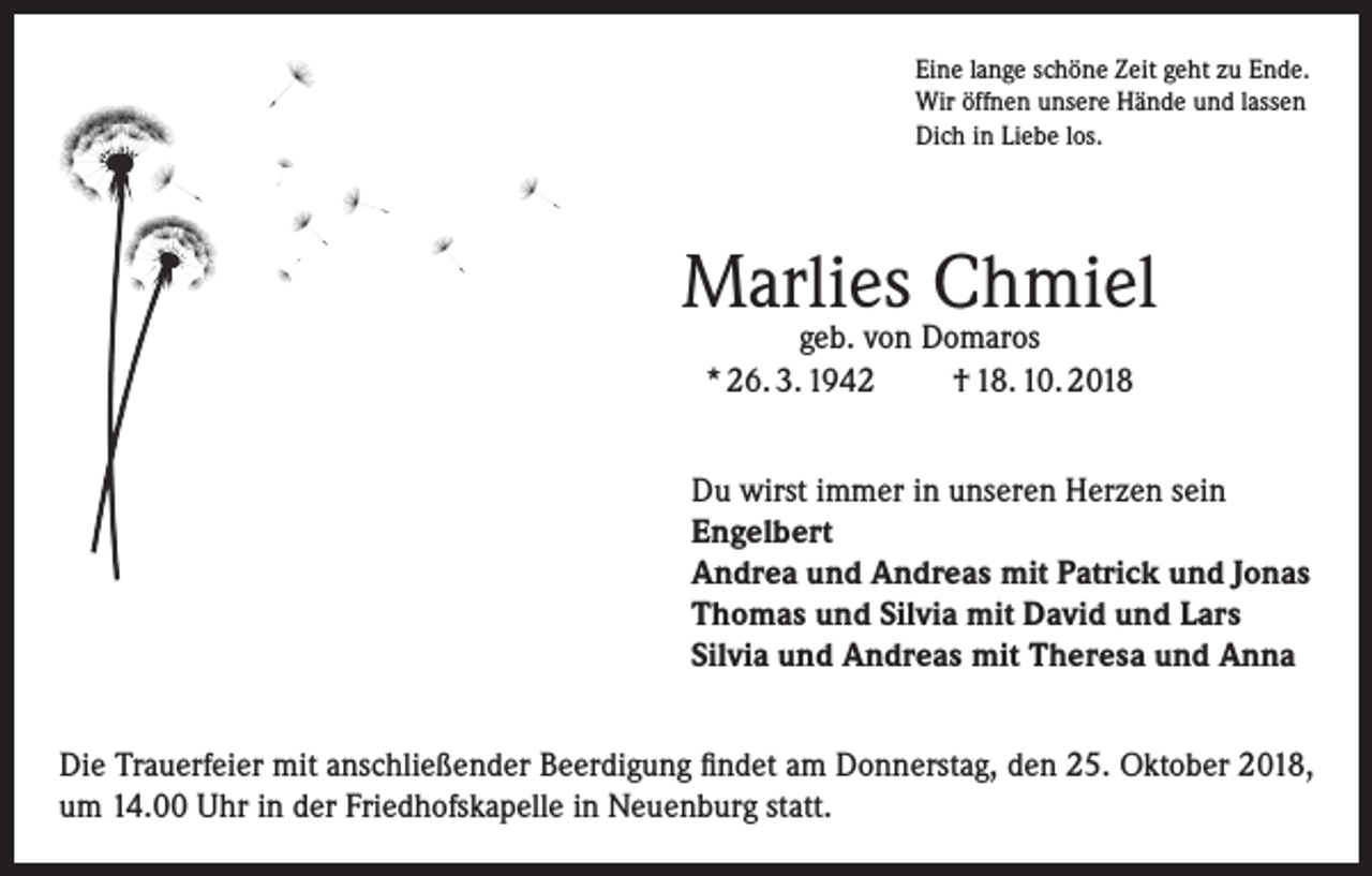 <p>Eine lange schöne Zeit geht zu Ende.<br />Wir öffnen unsere Hände und lassen<br />Dich in Liebe los.</p><p>Marlies Chmiel<br />geb. von Domaros<br />* 26. 3. 1942<br />† 18. 10. 2018</p><p>Du wirst immer in unseren Herzen sein<br />Engelbert<br />Andrea und Andreas mit Patrick und Jonas<br />Thomas und Silvia mit David und Lars<br />Silvia und Andreas mit Theresa und Anna<br />Die Trauerfeier mit anschließender Beerdigung findet am Donnerstag, den 25. Oktober 2018,<br />um 14.00 Uhr in der Friedhofskapelle in Neuenburg statt.</p>