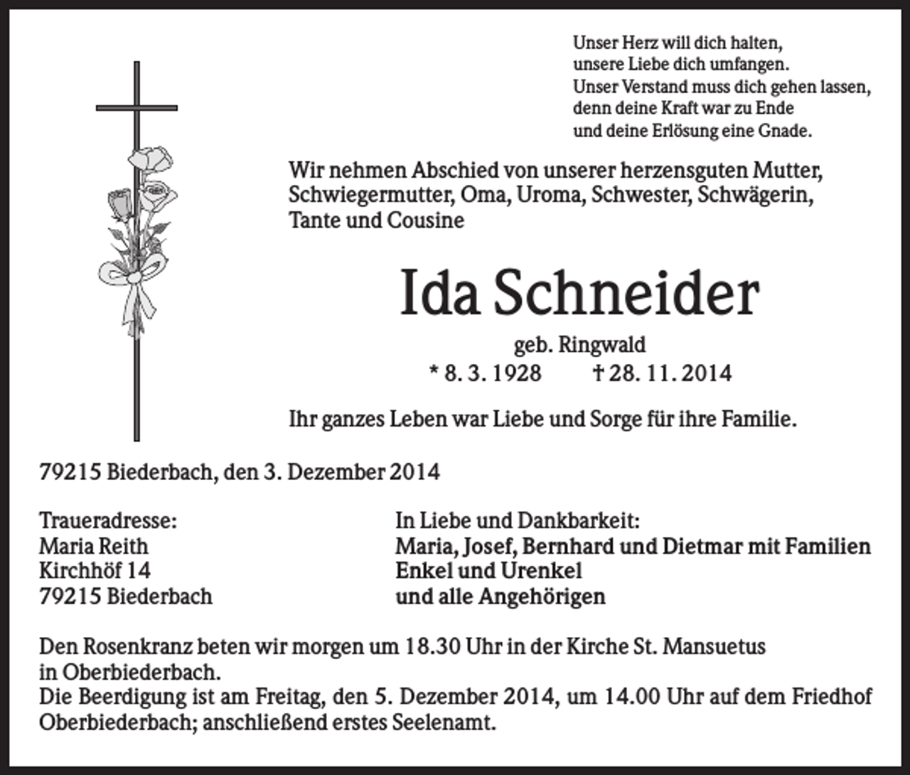 <p>Unser Herz will dich halten,<br />unsere Liebe dich umfangen.<br />Unser Verstand muss dich gehen lassen,<br />denn deine Kraft war zu Ende<br />und deine Erlösung eine Gnade.</p><p>Wir nehmen Abschied von unserer herzensguten Mutter,<br />Schwiegermutter, Oma, Uroma, Schwester, Schwägerin,<br />Tante und Cousine</p><p>Ida Schneider<br />geb. Ringwald<br />* 8. 3. 1928<br />† 28. 11. 2014<br />Ihr ganzes Leben war Liebe und Sorge für ihre Familie.<br />79215 Biederbach, den 3. Dezember 2014<br />Traueradresse:<br />Maria Reith<br />Kirchhöf 14<br />79215 Biederbach</p><p>In Liebe und Dankbarkeit:<br />Maria, Josef, Bernhard und Dietmar mit Familien<br />Enkel und Urenkel<br />und alle Angehörigen</p><p>Den Rosenkranz beten wir morgen um 18.30 Uhr in der Kirche St. Mansuetus<br />in Oberbiederbach.<br />Die Beerdigung ist am Freitag, den 5. Dezember 2014, um 14.00 Uhr auf dem Friedhof<br />Oberbiederbach; anschließend erstes Seelenamt.</p>