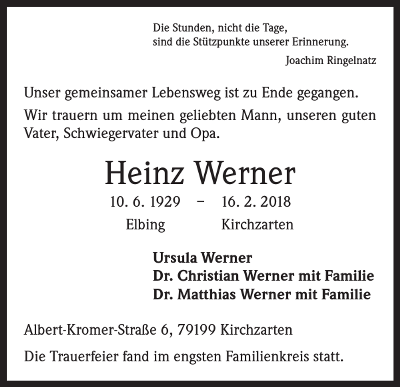 <p>Die Stunden, nicht die Tage,<br />sind die Stützpunkte unserer Erinnerung.</p><p>Joachim Ringelnatz</p><p>Unser gemeinsamer Lebensweg ist zu Ende gegangen.<br />Wir trauern um meinen geliebten Mann, unseren guten<br />Vater, Schwiegervater und Opa.</p><p>Heinz Werner</p><p>10. 6. 1929 – 16. 2. 2018<br />Elbing<br />Kirchzarten</p><p>Ursula Werner<br />Dr. Christian Werner mit Familie<br />Dr. Matthias Werner mit Familie<br />Albert-Kromer-Straße 6, 79199 Kirchzarten<br />Die Trauerfeier fand im engsten Familienkreis statt.</p>