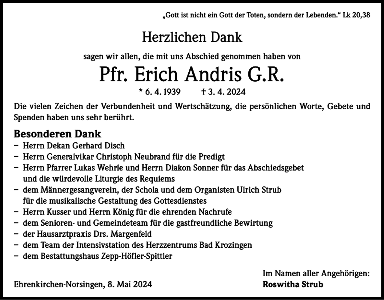 <p>„Gott ist nicht ein Gott der Toten, sondern der Lebenden.“ Lk 20,38</p><p>Herzlichen Dank<br />sagen wir allen, die mit uns Abschied genommen haben von</p><p>Pfr. Erich Andris G.R.<br />* 6. 4. 1939</p><p>† 3. 4. 2024</p><p>Die vielen Zeichen der Verbundenheit und Wertschätzung, die persönlichen Worte, Gebete und<br />Spenden haben uns sehr berührt.</p><p>Besonderen Dank</p><p>– Herrn Dekan Gerhard Disch<br />– Herrn Generalvikar Christoph Neubrand für die Predigt<br />– Herrn Pfarrer Lukas Wehrle und Herrn Diakon Sonner für das Abschiedsgebet<br />und die würdevolle Liturgie des Requiems<br />– dem Männergesangverein, der Schola und dem Organisten Ulrich Strub<br />für die musikalische Gestaltung des Gottesdienstes<br />– Herrn Kusser und Herrn König für die ehrenden Nachrufe<br />– dem Senioren- und Gemeindeteam für die gastfreundliche Bewirtung<br />– der Hausarztpraxis Drs. Margenfeld<br />– dem Team der Intensivstation des Herzzentrums Bad Krozingen<br />– dem Bestattungshaus Zepp-Höfler-Spittler</p><p>Ehrenkirchen-Norsingen, 8. Mai 2024</p><p>Im Namen aller Angehörigen:<br />Roswitha Strub</p>