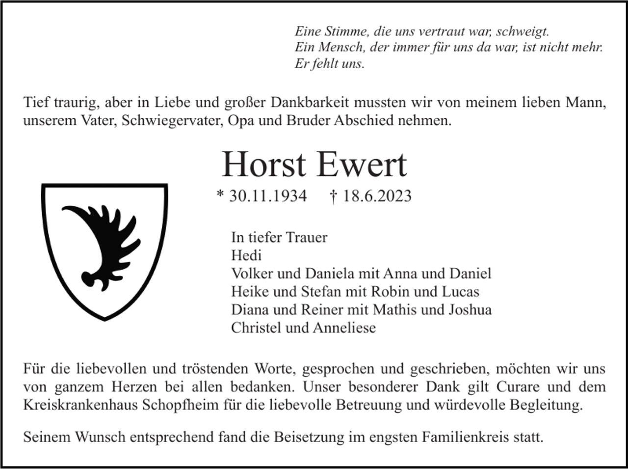 <p>Eine Stimme, die uns vertraut war, schweigt.<br />Ein Mensch, der immer für uns da war, ist nicht mehr.<br />Er fehlt uns.</p><p>Tief traurig, aber in Liebe und großer Dankbarkeit mussten wir von meinem lieben Mann,<br />unserem Vater, Schwiegervater, Opa und Bruder Abschied nehmen.</p><p>Horst Ewert<br />* 30.11.1934</p><p>† 18.6.2023</p><p>In tiefer Trauer<br />Hedi<br />Volker und Daniela mit Anna und Daniel<br />Heike und Stefan mit Robin und Lucas<br />Diana und Reiner mit Mathis und Joshua<br />Christel und Anneliese<br />Für die liebevollen und tröstenden Worte, gesprochen und geschrieben, möchten wir uns<br />von ganzem Herzen bei allen bedanken. Unser besonderer Dank gilt Curare und dem<br />Kreiskrankenhaus Schopfheim für die liebevolle Betreuung und würdevolle Begleitung.<br />Seinem Wunsch entsprechend fand die Beisetzung im engsten Familienkreis statt.</p>