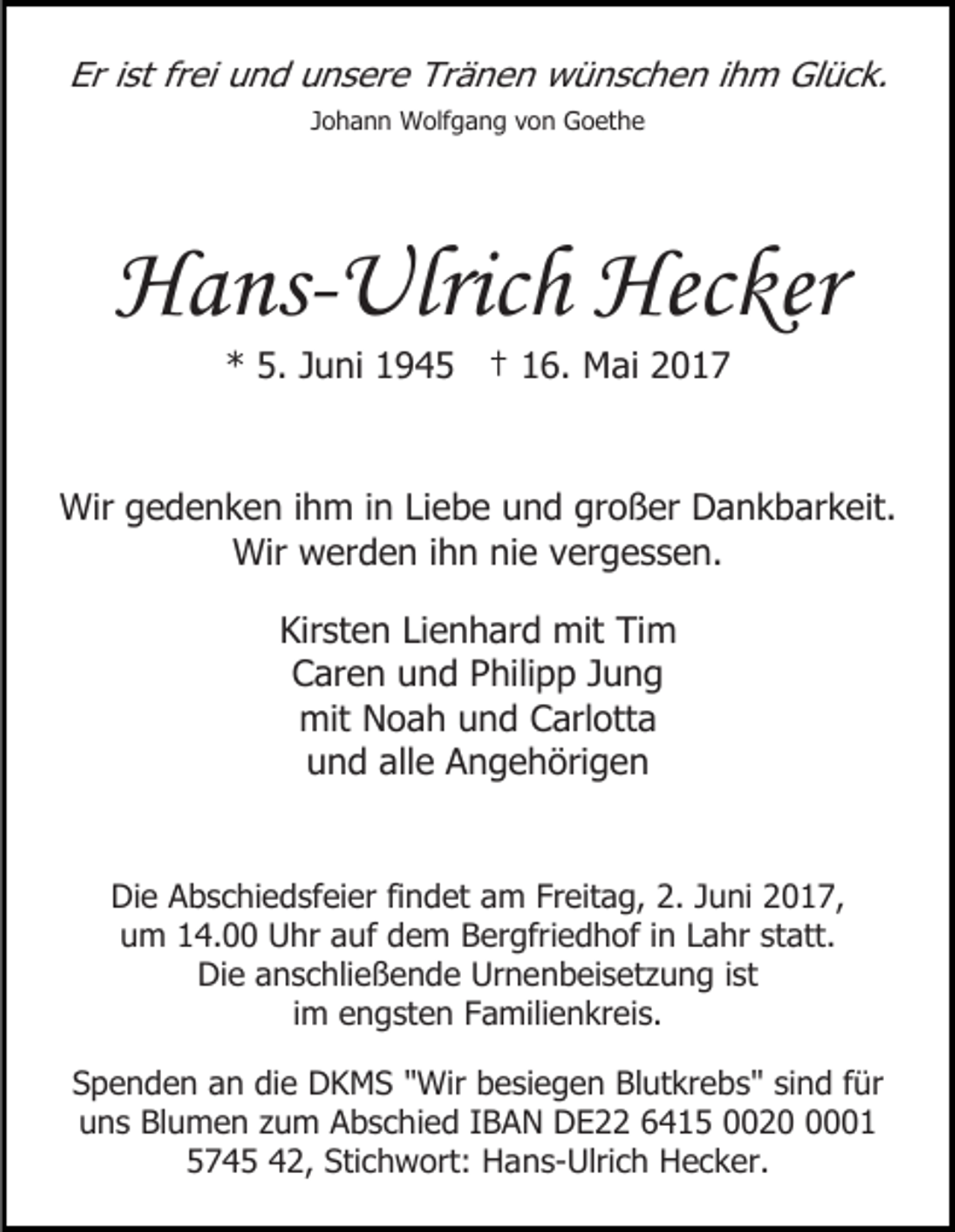 <p>Er ist frei und unsere Tränen wünschen ihm Glück.<br />Johann Wolfgang von Goethe</p><p>Hans-Ulrich Hecker<br />* 5. Juni 1945 † 16. Mai 2017</p><p>Wir gedenken ihm in Liebe und großer Dankbarkeit.<br />Wir werden ihn nie vergessen.<br />Kirsten Lienhard mit Tim<br />Caren und Philipp Jung<br />mit Noah und Carlotta<br />und alle Angehörigen<br />Die Abschiedsfeier findet am Freitag, 2. Juni 2017,<br />um 14.00 Uhr auf dem Bergfriedhof in Lahr statt.<br />Die anschließende Urnenbeisetzung ist<br />im engsten Familienkreis.<br />Spenden an die DKMS "Wir besiegen Blutkrebs" sind für<br />uns Blumen zum Abschied IBAN DE22 6415 002001<br />5745 42, Stichwort: Hans-Ulrich Hecker.</p>