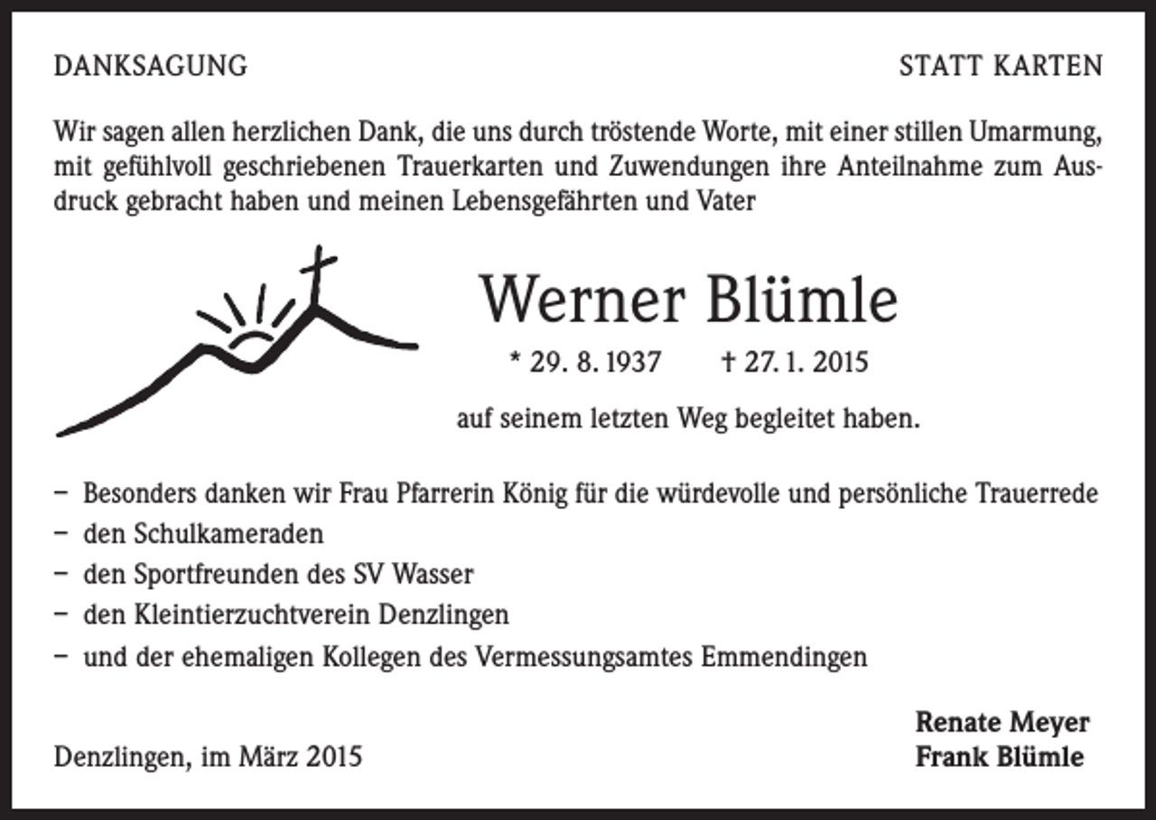 <p>DANKSAGUNG</p><p>STATT KARTEN</p><p>Wir sagen allen herzlichen Dank, die uns durch tröstende Worte, mit einer stillen Umarmung,<br />mit gefühlvoll geschriebenen Trauerkarten und Zuwendungen ihre Anteilnahme zum Ausdruck gebracht haben und meinen Lebensgefährten und Vater</p><p>Werner Blümle<br />* 29. 8. 1937 † 27. 1. 2015<br />auf seinem letzten Weg begleitet haben.<br />– Besonders danken wir Frau Pfarrerin König für die würdevolle und persönliche Trauerrede<br />– den Schulkameraden<br />– den Sportfreunden des SV Wasser<br />– den Kleintierzuchtverein Denzlingen<br />– und der ehemaligen Kollegen des Vermessungsamtes Emmendingen</p><p>Denzlingen, im März 2015</p><p>Renate Meyer<br />Frank Blümle</p>