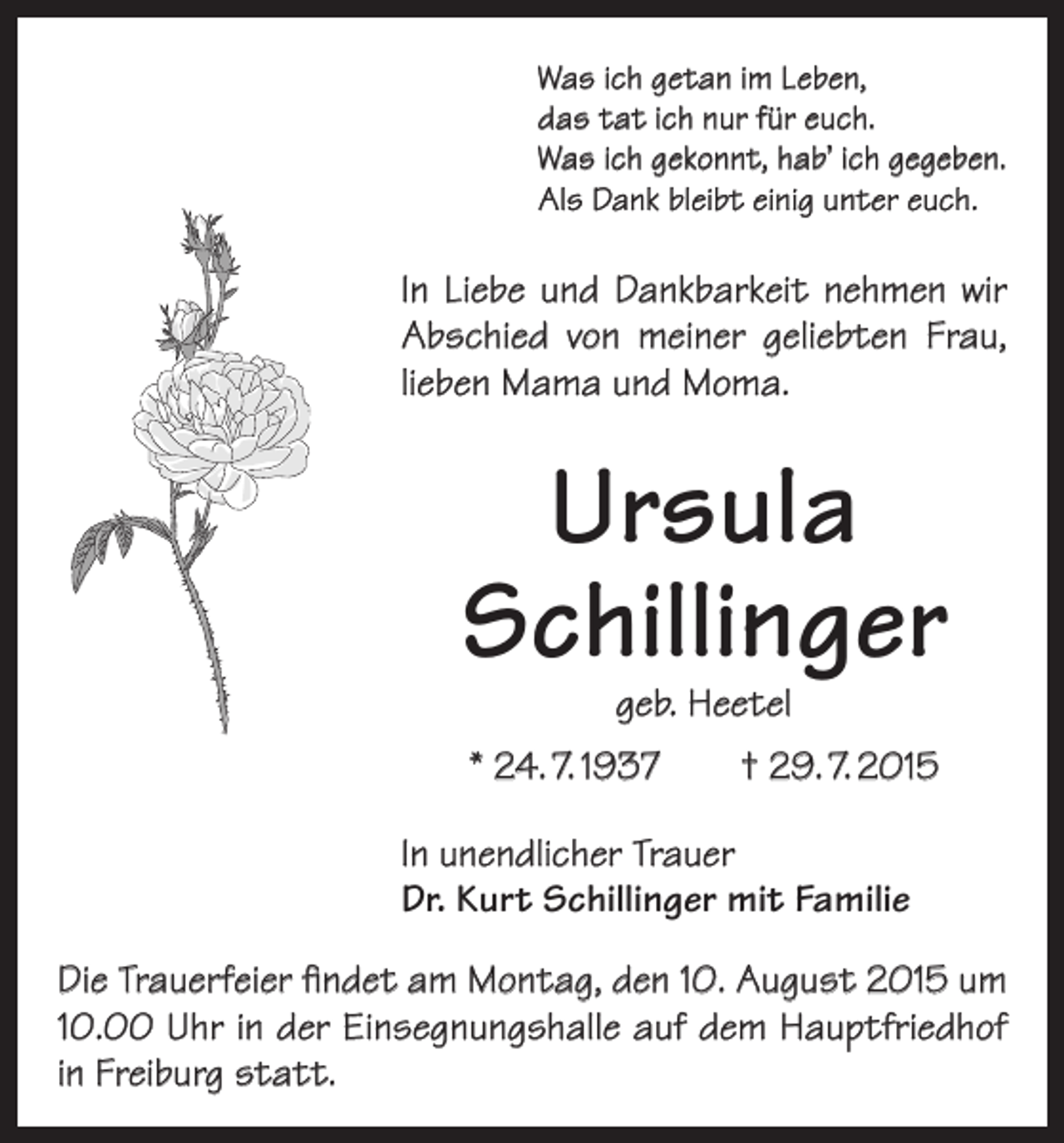 <p>Was ich getan im Leben,<br />das tat ich nur für euch.<br />Was ich gekonnt, hab’ ich gegeben.<br />Als Dank bleibt einig unter euch.</p><p>In Liebe und Dankbarkeit nehmen wir<br />Abschied von meiner geliebten Frau,<br />lieben Mama und Moma.</p><p>Ursula<br />Schillinger<br />geb. Heetel</p><p>* 24. 7. 1937 † 29. 7. 2015<br />In unendlicher Trauer<br />Dr. Kurt Schillinger mit Familie<br />Die Trauerfeier findet am Montag, den 10. August 2015 um<br />10.00 Uhr in der Einsegnungshalle auf dem Hauptfriedhof<br />in Freiburg statt.</p>