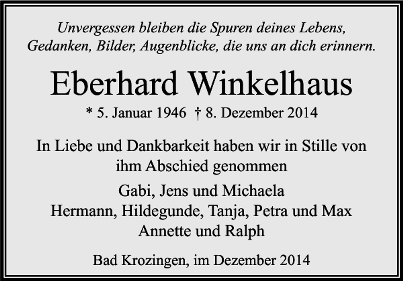 <p>Unvergessen bleiben die Spuren deines Lebens,<br />Gedanken, Bilder, Augenblicke, die uns an dich erinnern.</p><p>Eberhard Winkelhaus<br />* 5. Januar 1946 † 8. Dezember 2014</p><p>In Liebe und Dankbarkeit haben wir in Stille von<br />ihm Abschied genommen<br />Gabi, Jens und Michaela<br />Hermann, Hildegunde, Tanja, Petra und Max<br />Annette und Ralph<br />Bad Krozingen, im Dezember 2014</p>