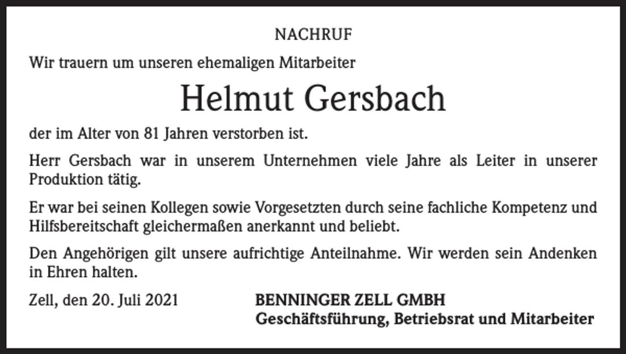 <p>NACHRUF<br />Wir trauern um unseren ehemaligen Mitarbeiter</p><p>Helmut Gersbach<br />der im Alter von 81 Jahren verstorben ist.<br />Herr Gersbach war in unserem Unternehmen viele Jahre als Leiter in unserer<br />­Produktion tätig.<br />Er war bei seinen Kollegen sowie Vorgesetzten durch seine fachliche Kompetenz und<br />Hilfsbereitschaft gleichermaßen anerkannt und beliebt.<br />Den Angehörigen gilt unsere aufrichtige Anteilnahme. Wir werden sein Andenken<br />in Ehren halten.<br />Zell, den 20. Juli 2021 BENNINGER ZELL GMBH<br />Geschäftsführung, Betriebsrat und Mitarbeiter</p>
