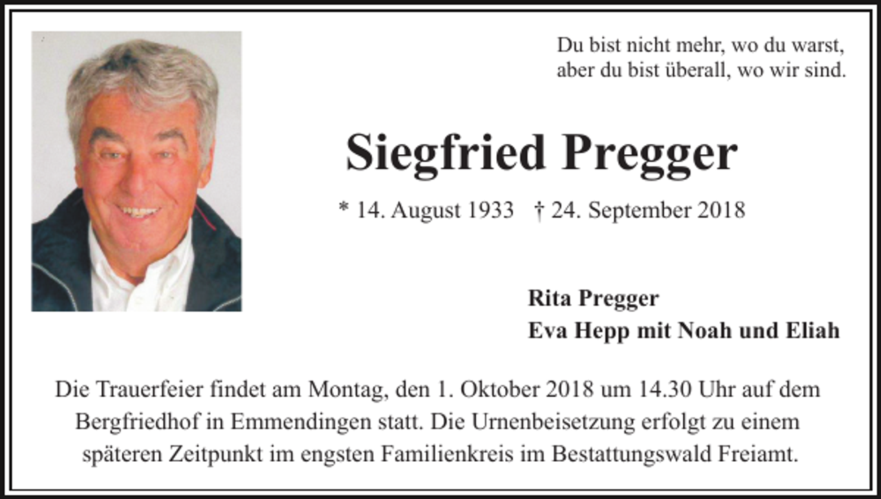 <p>Du bist nicht mehr, wo du warst,<br />aber du bist überall, wo wir sind.</p><p>Siegfried Pregger<br />* 14. August 1933 † 24. September 2018</p><p>Rita Pregger<br />Eva Hepp mit Noah und Eliah<br />Die Trauerfeier findet am Montag, den 1. Oktober 2018 um 14.30 Uhr auf dem<br />Bergfriedhof in Emmendingen statt. Die Urnenbeisetzung erfolgt zu einem<br />späteren Zeitpunkt im engsten Familienkreis im Bestattungswald Freiamt.</p>