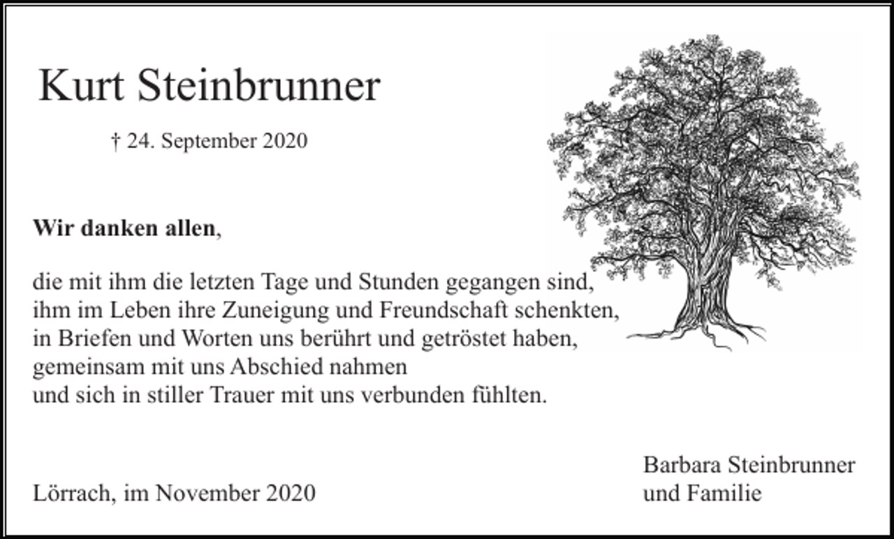 <p>Kurt Steinbrunner<br />† 24. September 2020</p><p>Wir danken allen,<br />die mit ihm die letzten Tage und Stunden gegangen sind,<br />ihm im Leben ihre Zuneigung und Freundschaft schenkten,<br />in Briefen und Worten uns berührt und getröstet haben,<br />gemeinsam mit uns Abschied nahmen<br />und sich in stiller Trauer mit uns verbunden fühlten.</p><p>Lörrach, im November 2020</p><p>Barbara Steinbrunner<br />und Familie</p>